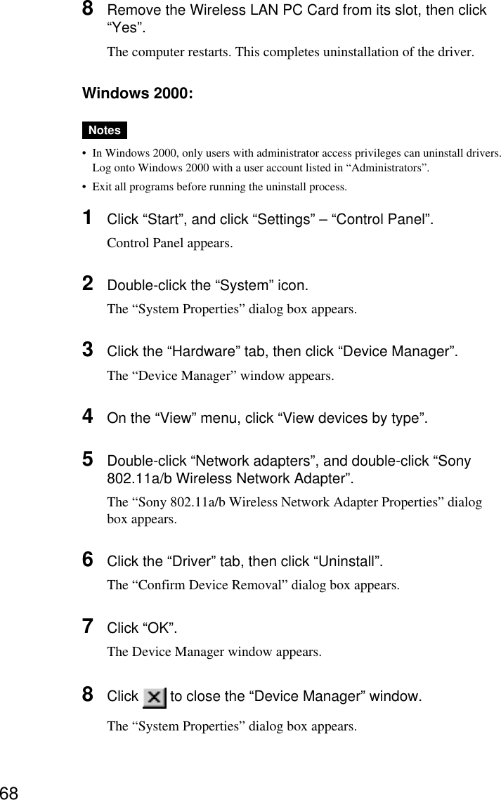 688Remove the Wireless LAN PC Card from its slot, then click“Yes”.The computer restarts. This completes uninstallation of the driver.Windows 2000:Notes•In Windows 2000, only users with administrator access privileges can uninstall drivers.Log onto Windows 2000 with a user account listed in “Administrators”.•Exit all programs before running the uninstall process.1Click “Start”, and click “Settings” – “Control Panel”.Control Panel appears.2Double-click the “System” icon.The “System Properties” dialog box appears.3Click the “Hardware” tab, then click “Device Manager”.The “Device Manager” window appears.4On the “View” menu, click “View devices by type”.5Double-click “Network adapters”, and double-click “Sony802.11a/b Wireless Network Adapter”.The “Sony 802.11a/b Wireless Network Adapter Properties” dialogbox appears.6Click the “Driver” tab, then click “Uninstall”.The “Confirm Device Removal” dialog box appears.7Click “OK”.The Device Manager window appears.8Click   to close the “Device Manager” window.The “System Properties” dialog box appears.