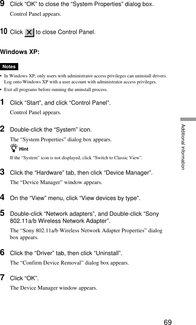 69Additional information9Click “OK” to close the “System Properties” dialog box.Control Panel appears.10Click   to close Control Panel.Windows XP:Notes•In Windows XP, only users with administrator access privileges can uninstall drivers.Log onto Windows XP with a user account with administrator access privileges.•Exit all programs before running the uninstall process.1Click “Start”, and click “Control Panel”.Control Panel appears.2Double-click the “System” icon.The “System Properties” dialog box appears.z HintIf the “System” icon is not displayed, click “Switch to Classic View”.3Click the “Hardware” tab, then click “Device Manager”.The “Device Manager” window appears.4On the “View” menu, click “View devices by type”.5Double-click “Network adapters”, and Double-click “Sony802.11a/b Wireless Network Adapter”.The “Sony 802.11a/b Wireless Network Adapter Properties” dialogbox appears.6Click the “Driver” tab, then click “Uninstall”.The “Confirm Device Removal” dialog box appears.7Click “OK”.The Device Manager window appears.