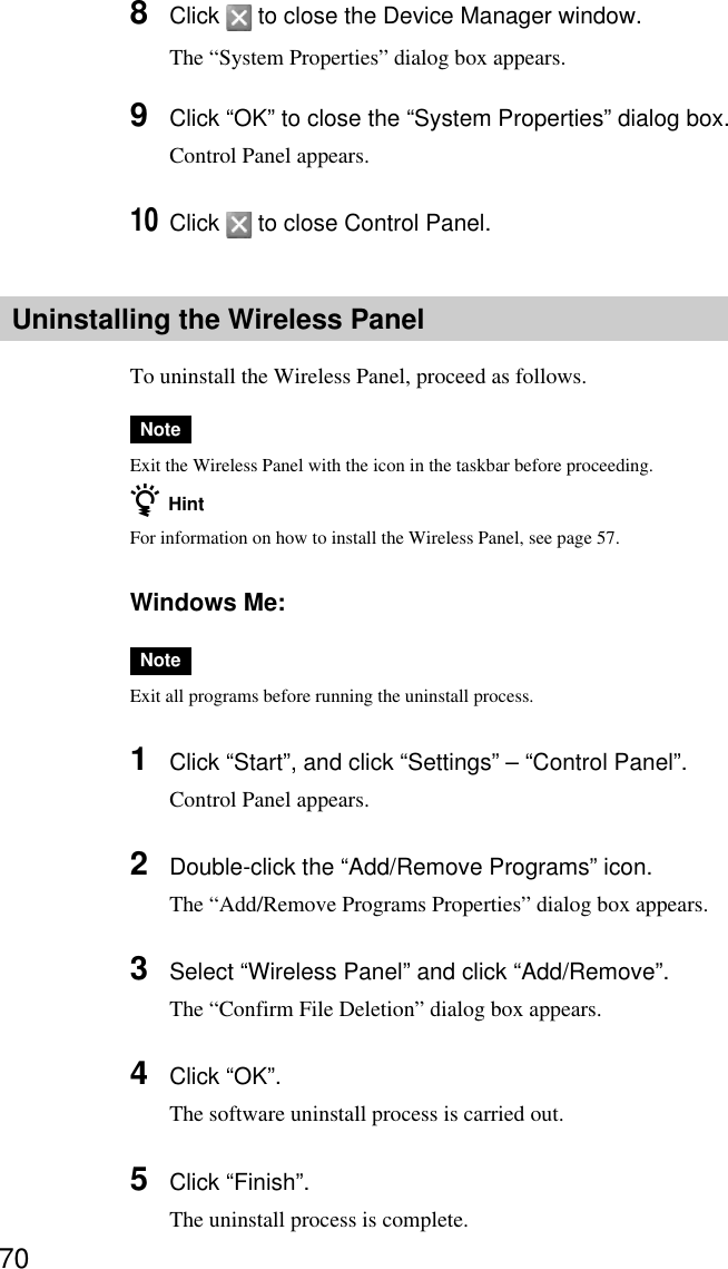 708Click   to close the Device Manager window.The “System Properties” dialog box appears.9Click “OK” to close the “System Properties” dialog box.Control Panel appears.10Click   to close Control Panel.Uninstalling the Wireless PanelTo uninstall the Wireless Panel, proceed as follows.NoteExit the Wireless Panel with the icon in the taskbar before proceeding.z HintFor information on how to install the Wireless Panel, see page 57.Windows Me:NoteExit all programs before running the uninstall process.1Click “Start”, and click “Settings” – “Control Panel”.Control Panel appears.2Double-click the “Add/Remove Programs” icon.The “Add/Remove Programs Properties” dialog box appears.3Select “Wireless Panel” and click “Add/Remove”.The “Confirm File Deletion” dialog box appears.4Click “OK”.The software uninstall process is carried out.5Click “Finish”.The uninstall process is complete.