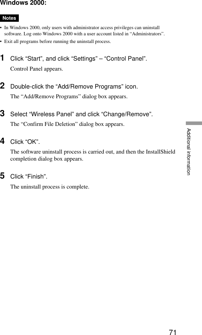 71Additional informationWindows 2000:Notes•In Windows 2000, only users with administrator access privileges can uninstallsoftware. Log onto Windows 2000 with a user account listed in “Administrators”.•Exit all programs before running the uninstall process.1Click “Start”, and click “Settings” – “Control Panel”.Control Panel appears.2Double-click the “Add/Remove Programs” icon.The “Add/Remove Programs” dialog box appears.3Select “Wireless Panel” and click “Change/Remove”.The “Confirm File Deletion” dialog box appears.4Click “OK”.The software uninstall process is carried out, and then the InstallShieldcompletion dialog box appears.5Click “Finish”.The uninstall process is complete.