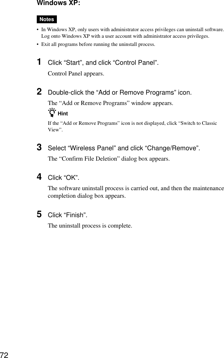 72Windows XP:Notes•In Windows XP, only users with administrator access privileges can uninstall software.Log onto Windows XP with a user account with administrator access privileges.•Exit all programs before running the uninstall process.1Click “Start”, and click “Control Panel”.Control Panel appears.2Double-click the “Add or Remove Programs” icon.The “Add or Remove Programs” window appears.z HintIf the “Add or Remove Programs” icon is not displayed, click “Switch to ClassicView”.3Select “Wireless Panel” and click “Change/Remove”.The “Confirm File Deletion” dialog box appears.4Click “OK”.The software uninstall process is carried out, and then the maintenancecompletion dialog box appears.5Click “Finish”.The uninstall process is complete.