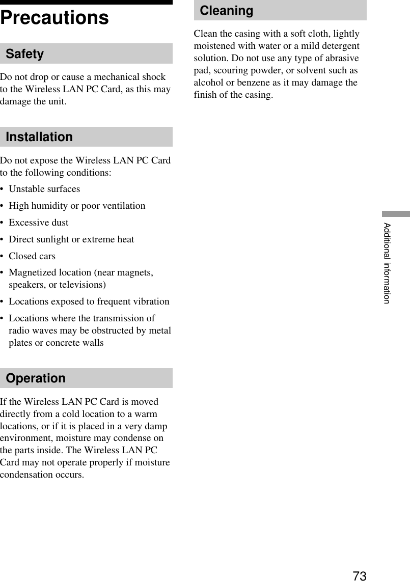 73Additional informationPrecautionsSafetyDo not drop or cause a mechanical shockto the Wireless LAN PC Card, as this maydamage the unit.InstallationDo not expose the Wireless LAN PC Cardto the following conditions:•Unstable surfaces•High humidity or poor ventilation•Excessive dust•Direct sunlight or extreme heat•Closed cars•Magnetized location (near magnets,speakers, or televisions)•Locations exposed to frequent vibration•Locations where the transmission ofradio waves may be obstructed by metalplates or concrete wallsOperationIf the Wireless LAN PC Card is moveddirectly from a cold location to a warmlocations, or if it is placed in a very dampenvironment, moisture may condense onthe parts inside. The Wireless LAN PCCard may not operate properly if moisturecondensation occurs.CleaningClean the casing with a soft cloth, lightlymoistened with water or a mild detergentsolution. Do not use any type of abrasivepad, scouring powder, or solvent such asalcohol or benzene as it may damage thefinish of the casing.