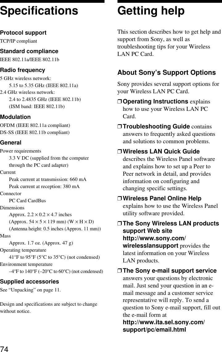 74SpecificationsProtocol supportTCP/IP compliantStandard complianceIEEE 802.11a/IEEE 802.11bRadio frequency5 GHz wireless network:5.15 to 5.35 GHz (IEEE 802.11a)2.4 GHz wireless network:2.4 to 2.4835 GHz (IEEE 802.11b)(ISM band: IEEE 802.11b)ModulationOFDM (IEEE 802.11a compliant)DS-SS (IEEE 802.11b compliant)GeneralPower requirements3.3 V DC (supplied from the computerthrough the PC card adapter)CurrentPeak current at transmission: 660 mAPeak current at reception: 380 mAConnectorPC Card CardBusDimensionsApprox. 2.2 × 0.2 × 4.7 inches(Approx. 54 × 5 × 119 mm) (W × H × D)(Antenna height: 0.5 inches (Approx. 11 mm))MassApprox. 1.7 oz. (Approx. 47 g)Operating temperature41°F to 95°F (5°C to 35°C) (not condensed)Environment temperature–4°F to 140°F (–20°C to 60°C) (not condensed)Supplied accessoriesSee “Unpacking” on page 11.Design and specifications are subject to changewithout notice.Getting helpThis section describes how to get help andsupport from Sony, as well astroubleshooting tips for your WirelessLAN PC Card.About Sony’s Support OptionsSony provides several support options foryour Wireless LAN PC Card.❒Operating Instructions explainshow to use your Wireless LAN PCCard.❒Troubleshooting Guide containsanswers to frequently asked questionsand solutions to common problems.❒Wireless LAN Quick Guidedescribes the Wireless Panel softwareand explains how to set up a Peer toPeer network in detail, and providesinformation on configuring andchanging specific settings.❒Wireless Panel Online Helpexplains how to use the Wireless Panelutility software provided.❒The Sony Wireless LAN productssupport Web sitehttp://www.sony.com/wirelesslansupport provides thelatest information on your WirelessLAN products.❒The Sony e-mail support serviceanswers your questions by electronicmail. Just send your question in an e-mail message and a customer servicerepresentative will reply. To send aquestion to Sony e-mail support, fill outthe e-mail form athttp://www.ita.sel.sony.com/support/pc/email.html
