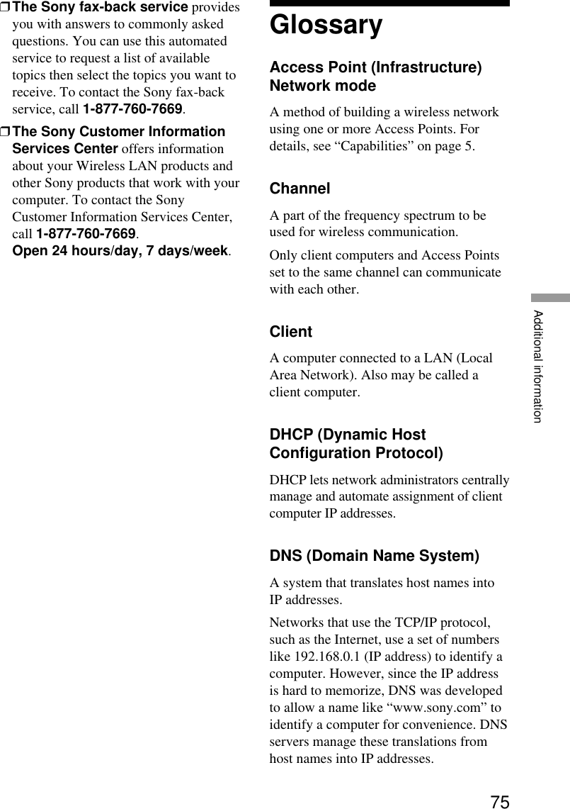 75Additional information❒The Sony fax-back service providesyou with answers to commonly askedquestions. You can use this automatedservice to request a list of availabletopics then select the topics you want toreceive. To contact the Sony fax-backservice, call 1-877-760-7669.❒The Sony Customer InformationServices Center offers informationabout your Wireless LAN products andother Sony products that work with yourcomputer. To contact the SonyCustomer Information Services Center,call 1-877-760-7669.Open 24 hours/day, 7 days/week.GlossaryAccess Point (Infrastructure)Network modeA method of building a wireless networkusing one or more Access Points. Fordetails, see “Capabilities” on page 5.ChannelA part of the frequency spectrum to beused for wireless communication.Only client computers and Access Pointsset to the same channel can communicatewith each other.ClientA computer connected to a LAN (LocalArea Network). Also may be called aclient computer.DHCP (Dynamic HostConfiguration Protocol)DHCP lets network administrators centrallymanage and automate assignment of clientcomputer IP addresses.DNS (Domain Name System)A system that translates host names intoIP addresses.Networks that use the TCP/IP protocol,such as the Internet, use a set of numberslike 192.168.0.1 (IP address) to identify acomputer. However, since the IP addressis hard to memorize, DNS was developedto allow a name like “www.sony.com” toidentify a computer for convenience. DNSservers manage these translations fromhost names into IP addresses.