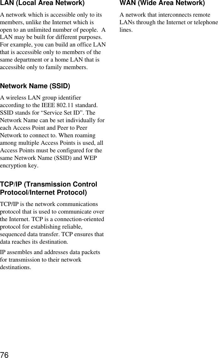 76LAN (Local Area Network)A network which is accessible only to itsmembers, unlike the Internet which isopen to an unlimited number of people.  ALAN may be built for different purposes.For example, you can build an office LANthat is accessible only to members of thesame department or a home LAN that isaccessible only to family members.Network Name (SSID)A wireless LAN group identifieraccording to the IEEE 802.11 standard.SSID stands for “Service Set ID”. TheNetwork Name can be set individually foreach Access Point and Peer to PeerNetwork to connect to. When roamingamong multiple Access Points is used, allAccess Points must be configured for thesame Network Name (SSID) and WEPencryption key.TCP/IP (Transmission ControlProtocol/Internet Protocol)TCP/IP is the network communicationsprotocol that is used to communicate overthe Internet. TCP is a connection-orientedprotocol for establishing reliable,sequenced data transfer. TCP ensures thatdata reaches its destination.IP assembles and addresses data packetsfor transmission to their networkdestinations.WAN (Wide Area Network)A network that interconnects remoteLANs through the Internet or telephonelines.