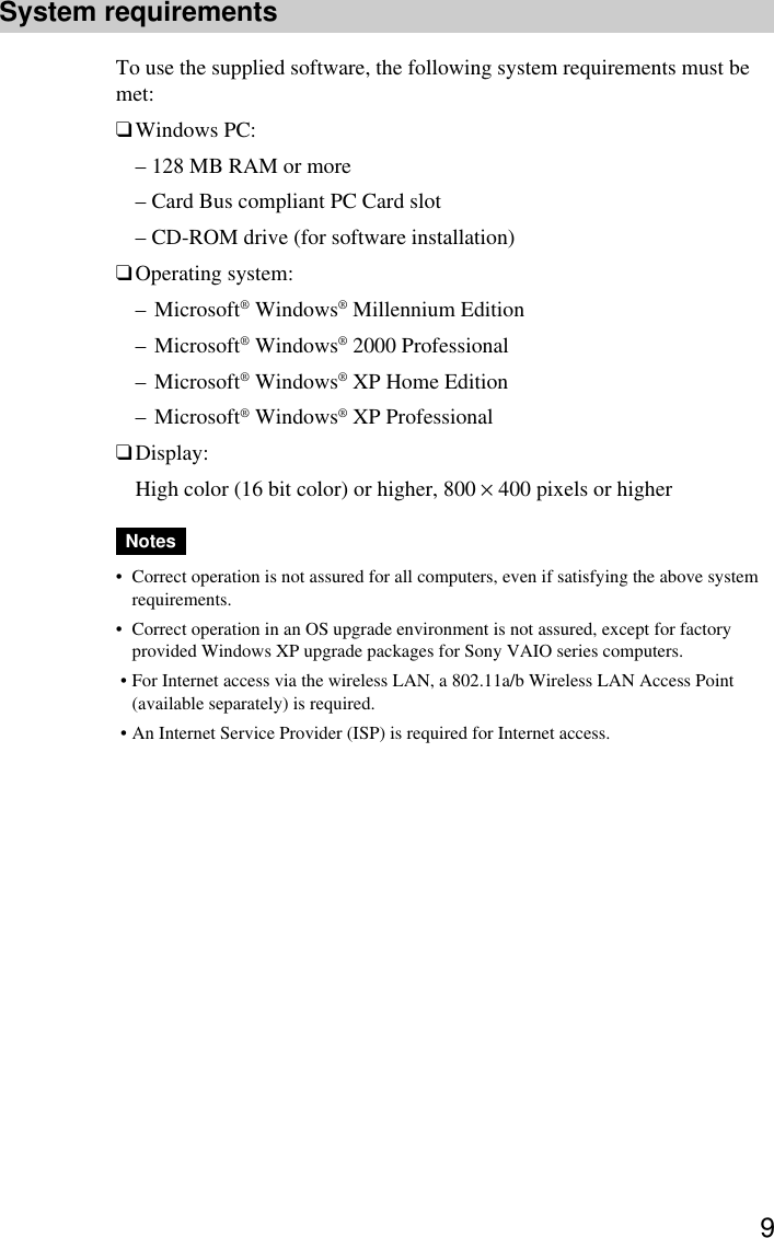 9System requirementsTo use the supplied software, the following system requirements must bemet:❑Windows PC:– 128 MB RAM or more– Card Bus compliant PC Card slot– CD-ROM drive (for software installation)❑Operating system:–Microsoft® Windows® Millennium Edition–Microsoft® Windows® 2000 Professional–Microsoft® Windows® XP Home Edition–Microsoft® Windows® XP Professional❑Display:High color (16 bit color) or higher, 800 × 400 pixels or higherNotes•Correct operation is not assured for all computers, even if satisfying the above systemrequirements.•Correct operation in an OS upgrade environment is not assured, except for factoryprovided Windows XP upgrade packages for Sony VAIO series computers. •For Internet access via the wireless LAN, a 802.11a/b Wireless LAN Access Point(available separately) is required. •An Internet Service Provider (ISP) is required for Internet access.