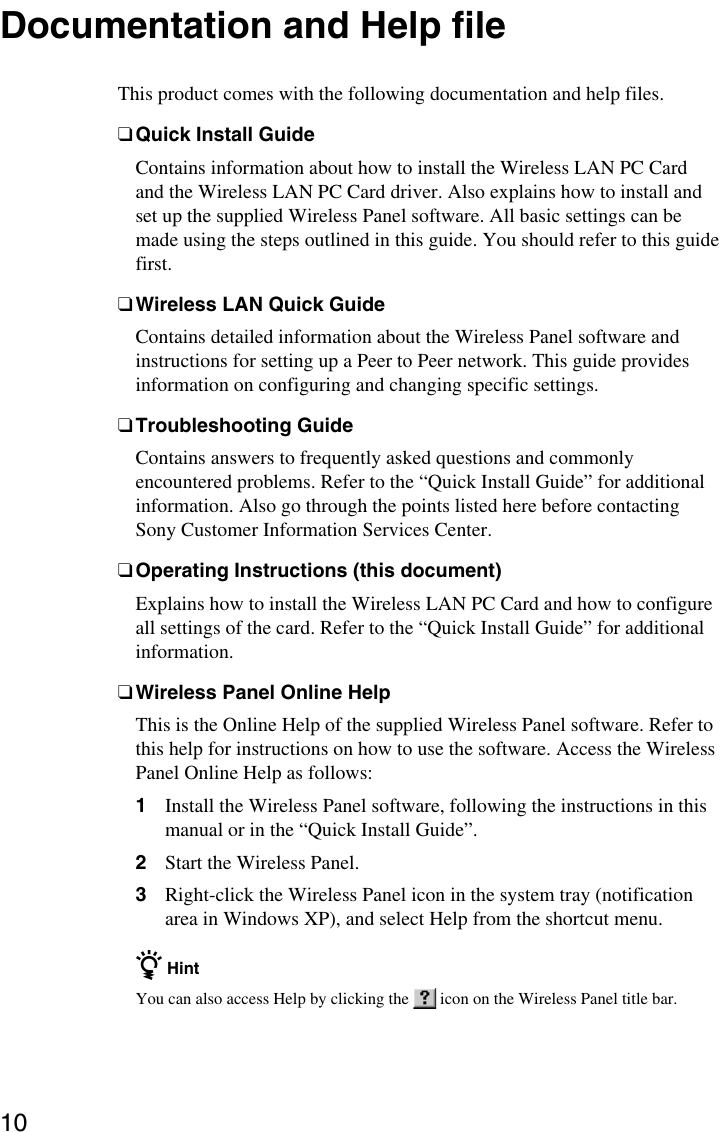 10Documentation and Help fileThis product comes with the following documentation and help files.❑Quick Install GuideContains information about how to install the Wireless LAN PC Cardand the Wireless LAN PC Card driver. Also explains how to install andset up the supplied Wireless Panel software. All basic settings can bemade using the steps outlined in this guide. You should refer to this guidefirst.❑Wireless LAN Quick GuideContains detailed information about the Wireless Panel software andinstructions for setting up a Peer to Peer network. This guide providesinformation on configuring and changing specific settings.❑Troubleshooting GuideContains answers to frequently asked questions and commonlyencountered problems. Refer to the “Quick Install Guide” for additionalinformation. Also go through the points listed here before contactingSony Customer Information Services Center.❑Operating Instructions (this document)Explains how to install the Wireless LAN PC Card and how to configureall settings of the card. Refer to the “Quick Install Guide” for additionalinformation.❑Wireless Panel Online HelpThis is the Online Help of the supplied Wireless Panel software. Refer tothis help for instructions on how to use the software. Access the WirelessPanel Online Help as follows:1Install the Wireless Panel software, following the instructions in thismanual or in the “Quick Install Guide”.2Start the Wireless Panel.3Right-click the Wireless Panel icon in the system tray (notificationarea in Windows XP), and select Help from the shortcut menu.z HintYou can also access Help by clicking the   icon on the Wireless Panel title bar.