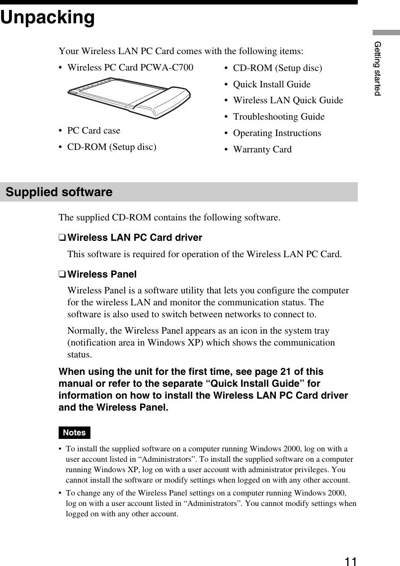 11Getting startedUnpackingYour Wireless LAN PC Card comes with the following items:•Wireless PC Card PCWA-C700•PC Card case•CD-ROM (Setup disc)•CD-ROM (Setup disc)•Quick Install Guide•Wireless LAN Quick Guide•Troubleshooting Guide•Operating Instructions•Warranty CardSupplied softwareThe supplied CD-ROM contains the following software.❑Wireless LAN PC Card driverThis software is required for operation of the Wireless LAN PC Card.❑Wireless PanelWireless Panel is a software utility that lets you configure the computerfor the wireless LAN and monitor the communication status. Thesoftware is also used to switch between networks to connect to.Normally, the Wireless Panel appears as an icon in the system tray(notification area in Windows XP) which shows the communicationstatus.When using the unit for the first time, see page 21 of thismanual or refer to the separate “Quick Install Guide” forinformation on how to install the Wireless LAN PC Card driverand the Wireless Panel.Notes•To install the supplied software on a computer running Windows 2000, log on with auser account listed in “Administrators”. To install the supplied software on a computerrunning Windows XP, log on with a user account with administrator privileges. Youcannot install the software or modify settings when logged on with any other account.•To change any of the Wireless Panel settings on a computer running Windows 2000,log on with a user account listed in “Administrators”. You cannot modify settings whenlogged on with any other account.