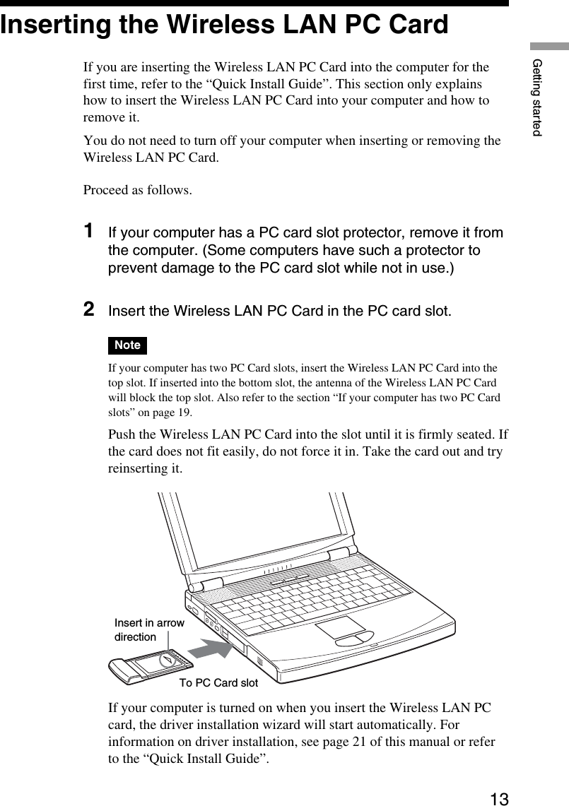 13Getting startedInserting the Wireless LAN PC CardIf you are inserting the Wireless LAN PC Card into the computer for thefirst time, refer to the “Quick Install Guide”. This section only explainshow to insert the Wireless LAN PC Card into your computer and how toremove it.You do not need to turn off your computer when inserting or removing theWireless LAN PC Card.Proceed as follows.1If your computer has a PC card slot protector, remove it fromthe computer. (Some computers have such a protector toprevent damage to the PC card slot while not in use.)2Insert the Wireless LAN PC Card in the PC card slot.NoteIf your computer has two PC Card slots, insert the Wireless LAN PC Card into thetop slot. If inserted into the bottom slot, the antenna of the Wireless LAN PC Cardwill block the top slot. Also refer to the section “If your computer has two PC Cardslots” on page 19.Push the Wireless LAN PC Card into the slot until it is firmly seated. Ifthe card does not fit easily, do not force it in. Take the card out and tryreinserting it.If your computer is turned on when you insert the Wireless LAN PCcard, the driver installation wizard will start automatically. Forinformation on driver installation, see page 21 of this manual or referto the “Quick Install Guide”.To PC Card slotInsert in arrowdirection