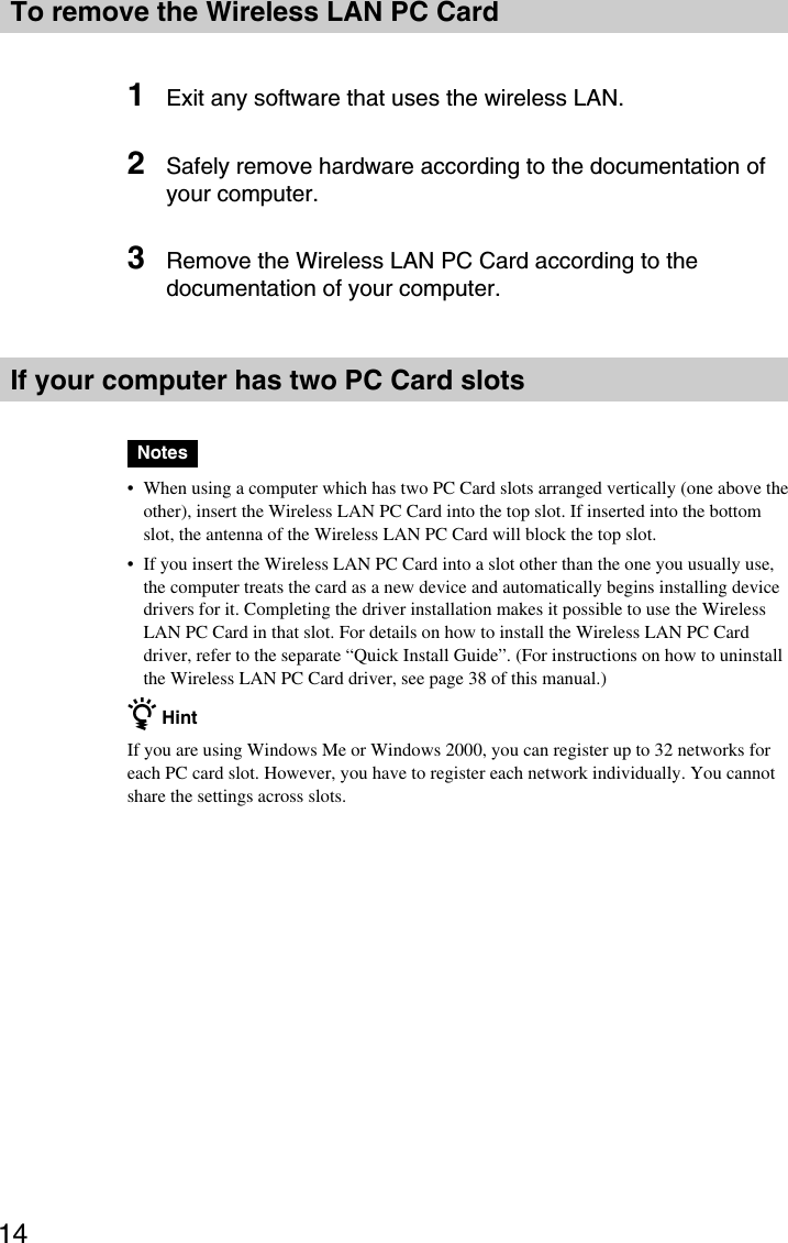 14To remove the Wireless LAN PC Card1Exit any software that uses the wireless LAN.2Safely remove hardware according to the documentation ofyour computer.3Remove the Wireless LAN PC Card according to thedocumentation of your computer.If your computer has two PC Card slotsNotes•When using a computer which has two PC Card slots arranged vertically (one above theother), insert the Wireless LAN PC Card into the top slot. If inserted into the bottomslot, the antenna of the Wireless LAN PC Card will block the top slot.•If you insert the Wireless LAN PC Card into a slot other than the one you usually use,the computer treats the card as a new device and automatically begins installing devicedrivers for it. Completing the driver installation makes it possible to use the WirelessLAN PC Card in that slot. For details on how to install the Wireless LAN PC Carddriver, refer to the separate “Quick Install Guide”. (For instructions on how to uninstallthe Wireless LAN PC Card driver, see page 38 of this manual.)z HintIf you are using Windows Me or Windows 2000, you can register up to 32 networks foreach PC card slot. However, you have to register each network individually. You cannotshare the settings across slots.