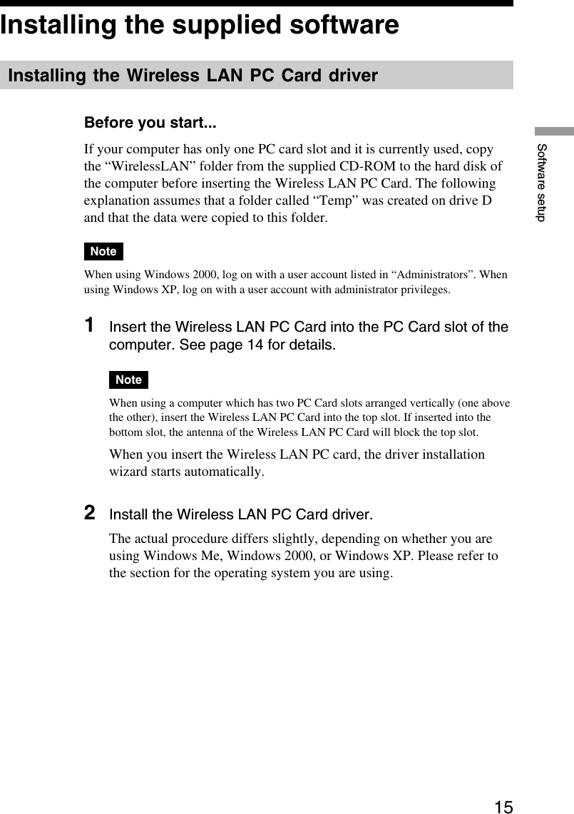 15Software setupInstalling the supplied softwareInstalling the Wireless LAN PC Card driverBefore you start...If your computer has only one PC card slot and it is currently used, copythe “WirelessLAN” folder from the supplied CD-ROM to the hard disk ofthe computer before inserting the Wireless LAN PC Card. The followingexplanation assumes that a folder called “Temp” was created on drive Dand that the data were copied to this folder.NoteWhen using Windows 2000, log on with a user account listed in “Administrators”. Whenusing Windows XP, log on with a user account with administrator privileges.1Insert the Wireless LAN PC Card into the PC Card slot of thecomputer. See page 14 for details.NoteWhen using a computer which has two PC Card slots arranged vertically (one abovethe other), insert the Wireless LAN PC Card into the top slot. If inserted into thebottom slot, the antenna of the Wireless LAN PC Card will block the top slot.When you insert the Wireless LAN PC card, the driver installationwizard starts automatically.2Install the Wireless LAN PC Card driver.The actual procedure differs slightly, depending on whether you areusing Windows Me, Windows 2000, or Windows XP. Please refer tothe section for the operating system you are using.