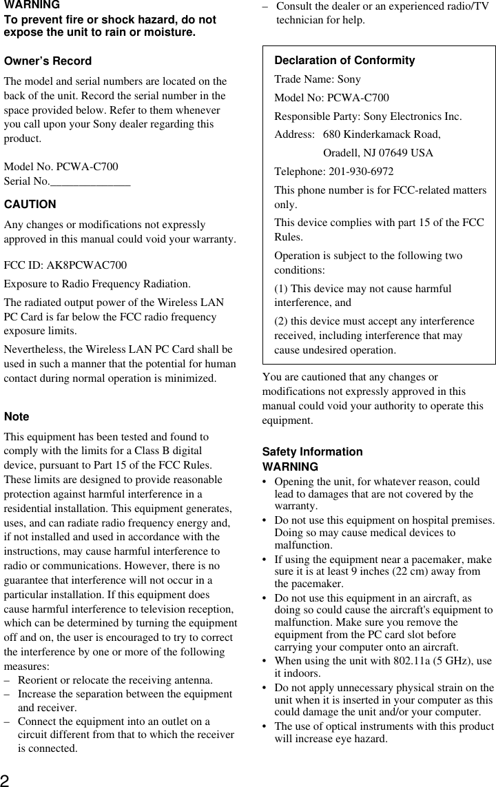 2WARNINGTo prevent fire or shock hazard, do notexpose the unit to rain or moisture.Owner’s RecordThe model and serial numbers are located on theback of the unit. Record the serial number in thespace provided below. Refer to them wheneveryou call upon your Sony dealer regarding thisproduct.Model No. PCWA-C700Serial No.______________CAUTIONAny changes or modifications not expresslyapproved in this manual could void your warranty.FCC ID: AK8PCWAC700Exposure to Radio Frequency Radiation.The radiated output power of the Wireless LANPC Card is far below the FCC radio frequencyexposure limits.Nevertheless, the Wireless LAN PC Card shall beused in such a manner that the potential for humancontact during normal operation is minimized.NoteThis equipment has been tested and found tocomply with the limits for a Class B digitaldevice, pursuant to Part 15 of the FCC Rules.These limits are designed to provide reasonableprotection against harmful interference in aresidential installation. This equipment generates,uses, and can radiate radio frequency energy and,if not installed and used in accordance with theinstructions, may cause harmful interference toradio or communications. However, there is noguarantee that interference will not occur in aparticular installation. If this equipment doescause harmful interference to television reception,which can be determined by turning the equipmentoff and on, the user is encouraged to try to correctthe interference by one or more of the followingmeasures:– Reorient or relocate the receiving antenna.– Increase the separation between the equipmentand receiver.– Connect the equipment into an outlet on acircuit different from that to which the receiveris connected.– Consult the dealer or an experienced radio/TVtechnician for help.Declaration of ConformityTrade Name: SonyModel No: PCWA-C700Responsible Party: Sony Electronics Inc.Address: 680 Kinderkamack Road,Oradell, NJ 07649 USATelephone: 201-930-6972This phone number is for FCC-related mattersonly.This device complies with part 15 of the FCCRules.Operation is subject to the following twoconditions:(1) This device may not cause harmfulinterference, and(2) this device must accept any interferencereceived, including interference that maycause undesired operation.You are cautioned that any changes ormodifications not expressly approved in thismanual could void your authority to operate thisequipment.Safety InformationWARNING• Opening the unit, for whatever reason, couldlead to damages that are not covered by thewarranty.• Do not use this equipment on hospital premises.Doing so may cause medical devices tomalfunction.• If using the equipment near a pacemaker, makesure it is at least 9 inches (22 cm) away fromthe pacemaker.• Do not use this equipment in an aircraft, asdoing so could cause the aircraft&apos;s equipment tomalfunction. Make sure you remove theequipment from the PC card slot beforecarrying your computer onto an aircraft.• When using the unit with 802.11a (5 GHz), useit indoors.• Do not apply unnecessary physical strain on theunit when it is inserted in your computer as thiscould damage the unit and/or your computer.• The use of optical instruments with this productwill increase eye hazard.