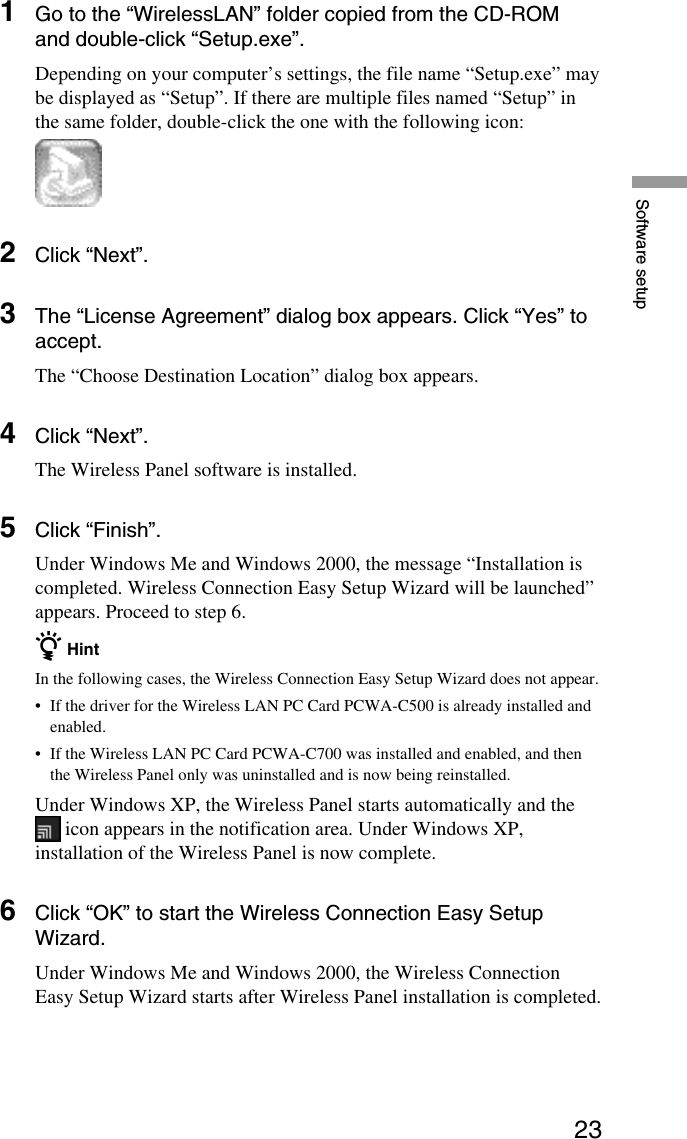 23Software setup1Go to the “WirelessLAN” folder copied from the CD-ROMand double-click “Setup.exe”.Depending on your computer’s settings, the file name “Setup.exe” maybe displayed as “Setup”. If there are multiple files named “Setup” inthe same folder, double-click the one with the following icon:2Click “Next”.3The “License Agreement” dialog box appears. Click “Yes” toaccept.The “Choose Destination Location” dialog box appears.4Click “Next”.The Wireless Panel software is installed.5Click “Finish”.Under Windows Me and Windows 2000, the message “Installation iscompleted. Wireless Connection Easy Setup Wizard will be launched”appears. Proceed to step 6.z HintIn the following cases, the Wireless Connection Easy Setup Wizard does not appear.•If the driver for the Wireless LAN PC Card PCWA-C500 is already installed andenabled.•If the Wireless LAN PC Card PCWA-C700 was installed and enabled, and thenthe Wireless Panel only was uninstalled and is now being reinstalled.Under Windows XP, the Wireless Panel starts automatically and the icon appears in the notification area. Under Windows XP,installation of the Wireless Panel is now complete.6Click “OK” to start the Wireless Connection Easy SetupWizard.Under Windows Me and Windows 2000, the Wireless ConnectionEasy Setup Wizard starts after Wireless Panel installation is completed.