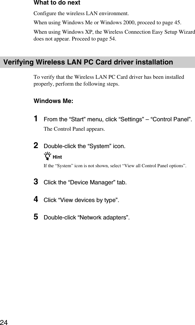 24What to do nextConfigure the wireless LAN environment.When using Windows Me or Windows 2000, proceed to page 45.When using Windows XP, the Wireless Connection Easy Setup Wizarddoes not appear. Proceed to page 54.Verifying Wireless LAN PC Card driver installationTo verify that the Wireless LAN PC Card driver has been installedproperly, perform the following steps.Windows Me:1From the “Start” menu, click “Settings” – “Control Panel”.The Control Panel appears.2Double-click the “System” icon.z HintIf the “System” icon is not shown, select “View all Control Panel options”.3Click the “Device Manager” tab.4Click “View devices by type”.5Double-click “Network adapters”.