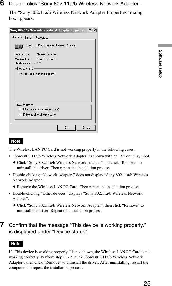 25Software setup6Double-click “Sony 802.11a/b Wireless Network Adapter”.The “Sony 802.11a/b Wireless Network Adapter Properties” dialogbox appears.NoteThe Wireless LAN PC Card is not working properly in the following cases:•“Sony 802.11a/b Wireless Network Adapter” is shown with an “X” or “!” symbol.cClick “Sony 802.11a/b Wireless Network Adapter” and click “Remove” touninstall the driver. Then repeat the installation process.•Double-clicking “Network Adapters” does not display “Sony 802.11a/b WirelessNetwork Adapter”.cRemove the Wireless LAN PC Card. Then repeat the installation process.•Double-clicking “Other devices” displays “Sony 802.11a/b Wireless NetworkAdapter”.cClick “Sony 802.11a/b Wireless Network Adapter”, then click “Remove” touninstall the driver. Repeat the installation process.7Confirm that the message “This device is working properly.”is displayed under “Device status”.NoteIf “This device is working properly.” is not shown, the Wireless LAN PC Card is notworking correctly. Perform steps 1 - 5, click “Sony 802.11a/b Wireless NetworkAdapter”, then click “Remove” to uninstall the driver. After uninstalling, restart thecomputer and repeat the installation process.