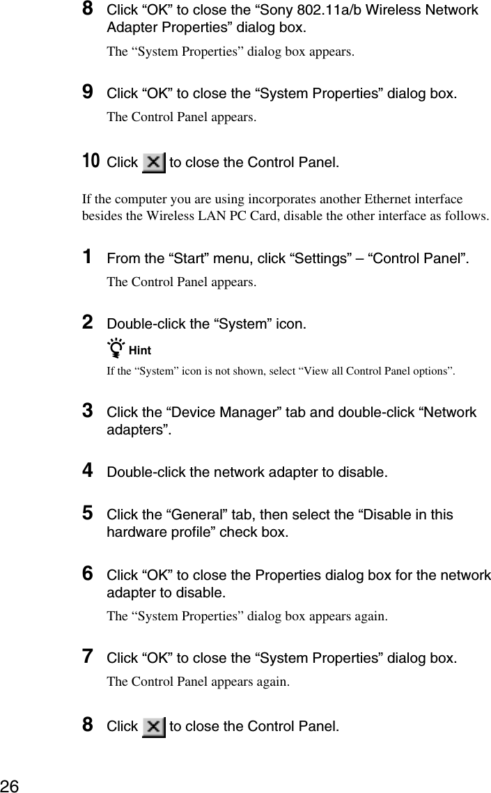 268Click “OK” to close the “Sony 802.11a/b Wireless NetworkAdapter Properties” dialog box.The “System Properties” dialog box appears.9Click “OK” to close the “System Properties” dialog box.The Control Panel appears.10Click   to close the Control Panel.If the computer you are using incorporates another Ethernet interfacebesides the Wireless LAN PC Card, disable the other interface as follows.1From the “Start” menu, click “Settings” – “Control Panel”.The Control Panel appears.2Double-click the “System” icon.z HintIf the “System” icon is not shown, select “View all Control Panel options”.3Click the “Device Manager” tab and double-click “Networkadapters”.4Double-click the network adapter to disable.5Click the “General” tab, then select the “Disable in thishardware profile” check box.6Click “OK” to close the Properties dialog box for the networkadapter to disable.The “System Properties” dialog box appears again.7Click “OK” to close the “System Properties” dialog box.The Control Panel appears again.8Click   to close the Control Panel.