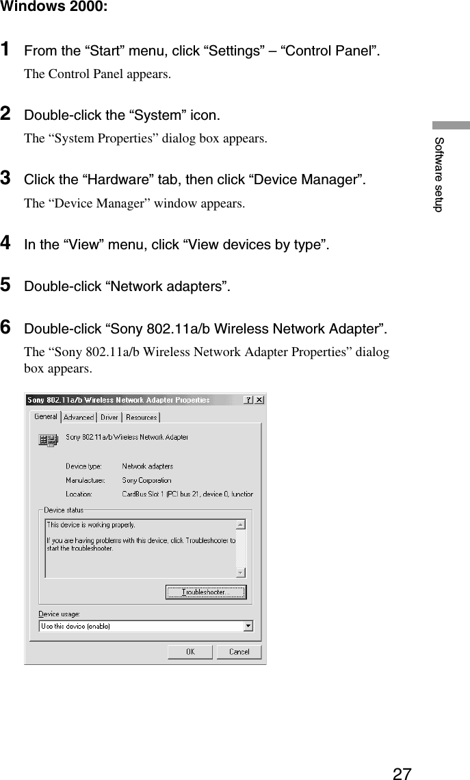 27Software setupWindows 2000:1From the “Start” menu, click “Settings” – “Control Panel”.The Control Panel appears.2Double-click the “System” icon.The “System Properties” dialog box appears.3Click the “Hardware” tab, then click “Device Manager”.The “Device Manager” window appears.4In the “View” menu, click “View devices by type”.5Double-click “Network adapters”.6Double-click “Sony 802.11a/b Wireless Network Adapter”.The “Sony 802.11a/b Wireless Network Adapter Properties” dialogbox appears.