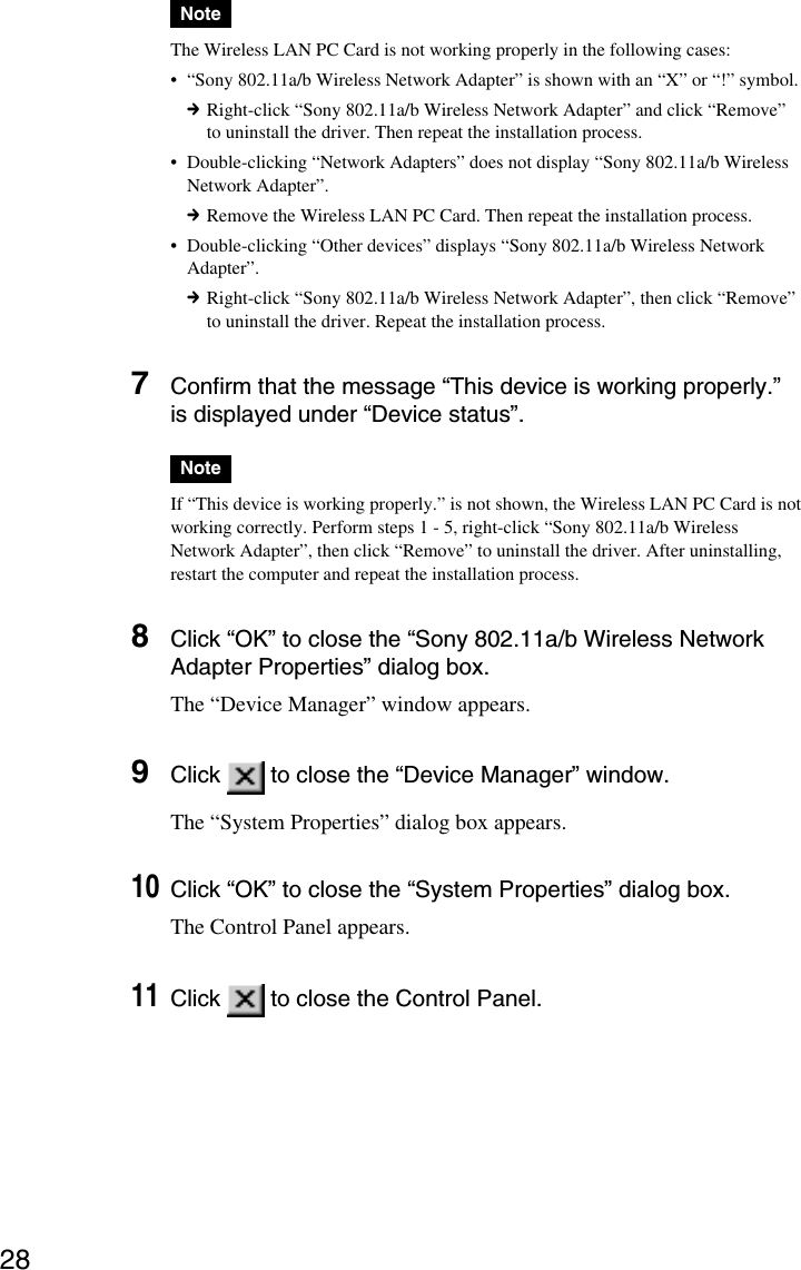 28NoteThe Wireless LAN PC Card is not working properly in the following cases:•“Sony 802.11a/b Wireless Network Adapter” is shown with an “X” or “!” symbol.cRight-click “Sony 802.11a/b Wireless Network Adapter” and click “Remove”to uninstall the driver. Then repeat the installation process.•Double-clicking “Network Adapters” does not display “Sony 802.11a/b WirelessNetwork Adapter”.cRemove the Wireless LAN PC Card. Then repeat the installation process.•Double-clicking “Other devices” displays “Sony 802.11a/b Wireless NetworkAdapter”.cRight-click “Sony 802.11a/b Wireless Network Adapter”, then click “Remove”to uninstall the driver. Repeat the installation process.7Confirm that the message “This device is working properly.”is displayed under “Device status”.NoteIf “This device is working properly.” is not shown, the Wireless LAN PC Card is notworking correctly. Perform steps 1 - 5, right-click “Sony 802.11a/b WirelessNetwork Adapter”, then click “Remove” to uninstall the driver. After uninstalling,restart the computer and repeat the installation process.8Click “OK” to close the “Sony 802.11a/b Wireless NetworkAdapter Properties” dialog box.The “Device Manager” window appears.9Click   to close the “Device Manager” window.The “System Properties” dialog box appears.10Click “OK” to close the “System Properties” dialog box.The Control Panel appears.11Click   to close the Control Panel.