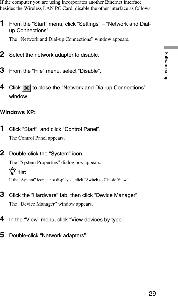 29Software setupIf the computer you are using incorporates another Ethernet interfacebesides the Wireless LAN PC Card, disable the other interface as follows.1From the “Start” menu, click “Settings” – “Network and Dial-up Connections”.The “Network and Dial-up Connections” window appears.2Select the network adapter to disable.3From the “File” menu, select “Disable”.4Click   to close the “Network and Dial-up Connections”window.Windows XP:1Click “Start”, and click “Control Panel”.The Control Panel appears.2Double-click the “System” icon.The “System Properties” dialog box appears.z HintIf the “System” icon is not displayed, click “Switch to Classic View”.3Click the “Hardware” tab, then click “Device Manager”.The “Device Manager” window appears.4In the “View” menu, click “View devices by type”.5Double-click “Network adapters”.