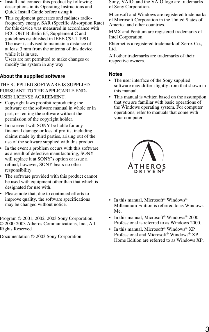 3• Install and connect this product by followingdescriptions in its Operating Instructions andQuick Install Guide before using it.• This equipment generates and radiates radio-frequency energy. SAR (Specific Absorption Rate) for this device was measured in accordance with FCC OET Bulletin 65, Supplement C and guidelines established in IEEE C95.1-1991. The user is advised to maintain a distance of at least 3 mm from the antenna of this devicewhile it is in use.Users are not permitted to make changes ormodify the system in any way.About the supplied softwareTHE SUPPLIED SOFTWARE IS SUPPLIEDPURSUANT TO THE APPLICABLE END-USER LICENSE AGREEMENT.• Copyright laws prohibit reproducing thesoftware or the software manual in whole or inpart, or renting the software without thepermission of the copyright holder.• In no event will SONY be liable for anyfinancial damage or loss of profits, includingclaims made by third parties, arising out of theuse of the software supplied with this product.• In the event a problem occurs with this softwareas a result of defective manufacturing, SONYwill replace it at SONY’s option or issue arefund; however, SONY bears no otherresponsibility.• The software provided with this product cannotbe used with equipment other than that which isdesignated for use with.• Please note that, due to continued efforts toimprove quality, the software specificationsmay be changed without notice.Program © 2001, 2002, 2003 Sony Corporation,© 2000-2003 Atheros Communications, Inc., AllRights ReservedDocumentation © 2003 Sony CorporationSony, VAIO, and the VAIO logo are trademarksof Sony Corporation.Microsoft and Windows are registered trademarksof Microsoft Corporation in the United States ofAmerica and other countries.MMX and Pentium are registered trademarks ofIntel Corporation.Ehternet is a registered trademark of Xerox Co.,Ltd.All other trademarks are trademarks of theirrespective owners.Notes• The user interface of the Sony suppliedsoftware may differ slightly from that shown inthis manual.• This manual is written based on the assumptionthat you are familiar with basic operations ofthe Windows operating system. For computeroperations, refer to manuals that come withyour computer.• In this manual, Microsoft® Windows®Millennium Edition is referred to as WindowsMe.• In this manual, Microsoft® Windows® 2000Professional is referred to as Windows 2000.• In this manual, Microsoft® Windows® XPProfessional and Microsoft® Windows® XPHome Edition are referred to as Windows XP.