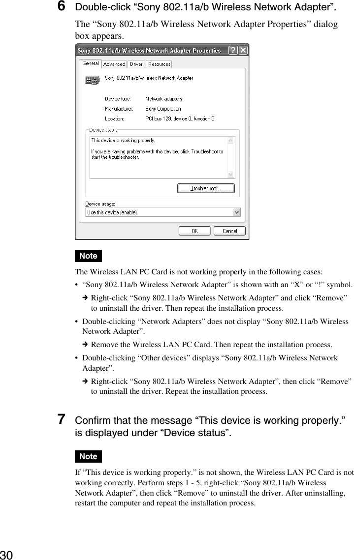 306Double-click “Sony 802.11a/b Wireless Network Adapter”.The “Sony 802.11a/b Wireless Network Adapter Properties” dialogbox appears.NoteThe Wireless LAN PC Card is not working properly in the following cases:•“Sony 802.11a/b Wireless Network Adapter” is shown with an “X” or “!” symbol.cRight-click “Sony 802.11a/b Wireless Network Adapter” and click “Remove”to uninstall the driver. Then repeat the installation process.•Double-clicking “Network Adapters” does not display “Sony 802.11a/b WirelessNetwork Adapter”.cRemove the Wireless LAN PC Card. Then repeat the installation process.•Double-clicking “Other devices” displays “Sony 802.11a/b Wireless NetworkAdapter”.cRight-click “Sony 802.11a/b Wireless Network Adapter”, then click “Remove”to uninstall the driver. Repeat the installation process.7Confirm that the message “This device is working properly.”is displayed under “Device status”.NoteIf “This device is working properly.” is not shown, the Wireless LAN PC Card is notworking correctly. Perform steps 1 - 5, right-click “Sony 802.11a/b WirelessNetwork Adapter”, then click “Remove” to uninstall the driver. After uninstalling,restart the computer and repeat the installation process.