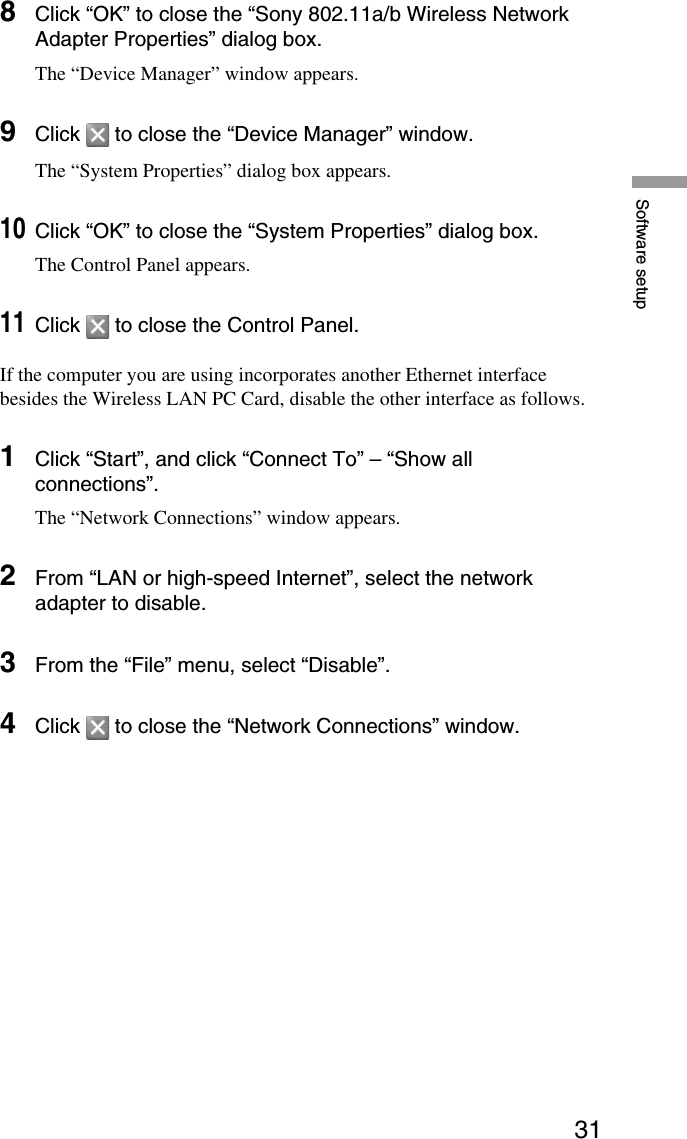 31Software setup8Click “OK” to close the “Sony 802.11a/b Wireless NetworkAdapter Properties” dialog box.The “Device Manager” window appears.9Click   to close the “Device Manager” window.The “System Properties” dialog box appears.10Click “OK” to close the “System Properties” dialog box.The Control Panel appears.11Click   to close the Control Panel.If the computer you are using incorporates another Ethernet interfacebesides the Wireless LAN PC Card, disable the other interface as follows.1Click “Start”, and click “Connect To” – “Show allconnections”.The “Network Connections” window appears.2From “LAN or high-speed Internet”, select the networkadapter to disable.3From the “File” menu, select “Disable”.4Click   to close the “Network Connections” window.