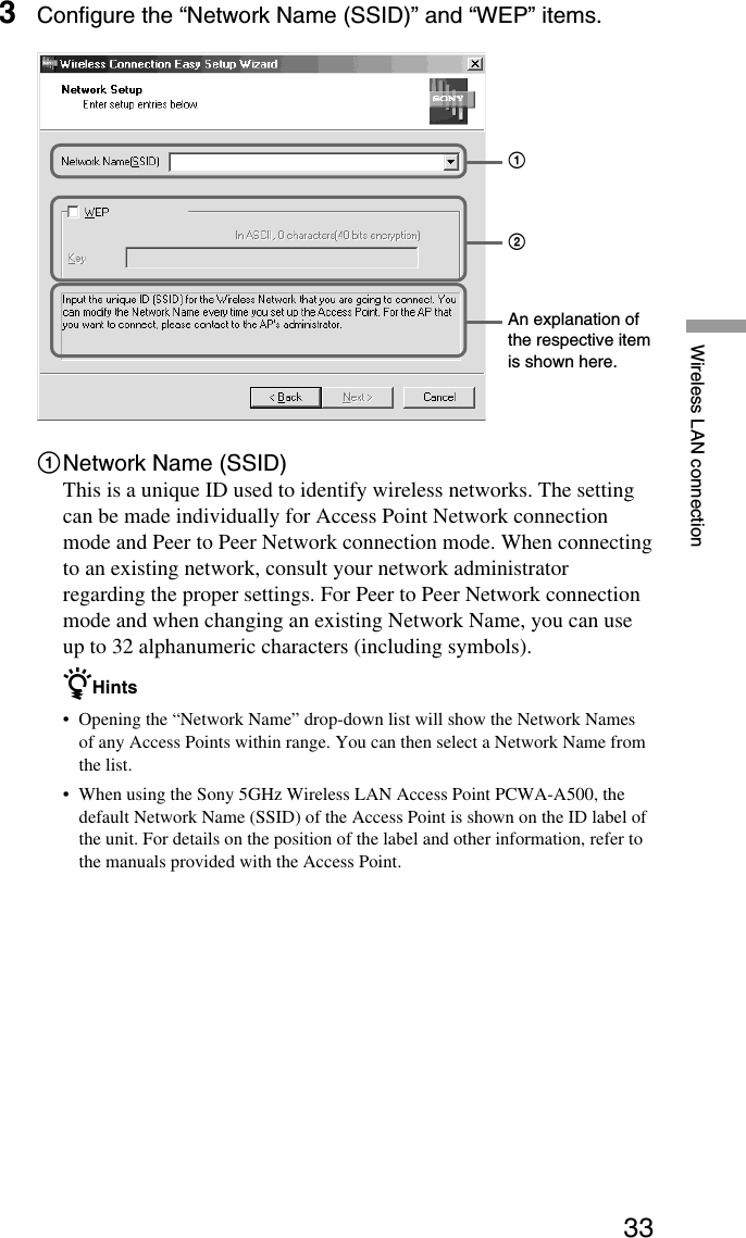 33Wireless LAN connection3Configure the “Network Name (SSID)” and “WEP” items.1Network Name (SSID)This is a unique ID used to identify wireless networks. The settingcan be made individually for Access Point Network connectionmode and Peer to Peer Network connection mode. When connectingto an existing network, consult your network administratorregarding the proper settings. For Peer to Peer Network connectionmode and when changing an existing Network Name, you can useup to 32 alphanumeric characters (including symbols).zHints•Opening the “Network Name” drop-down list will show the Network Namesof any Access Points within range. You can then select a Network Name fromthe list.•When using the Sony 5GHz Wireless LAN Access Point PCWA-A500, thedefault Network Name (SSID) of the Access Point is shown on the ID label ofthe unit. For details on the position of the label and other information, refer tothe manuals provided with the Access Point.An explanation ofthe respective itemis shown here.21