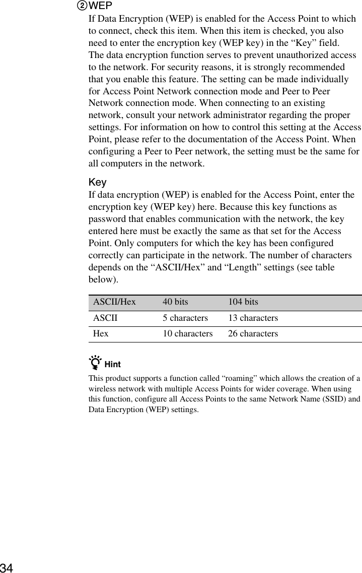 342WEPIf Data Encryption (WEP) is enabled for the Access Point to whichto connect, check this item. When this item is checked, you alsoneed to enter the encryption key (WEP key) in the “Key” field.The data encryption function serves to prevent unauthorized accessto the network. For security reasons, it is strongly recommendedthat you enable this feature. The setting can be made individuallyfor Access Point Network connection mode and Peer to PeerNetwork connection mode. When connecting to an existingnetwork, consult your network administrator regarding the propersettings. For information on how to control this setting at the AccessPoint, please refer to the documentation of the Access Point. Whenconfiguring a Peer to Peer network, the setting must be the same forall computers in the network.KeyIf data encryption (WEP) is enabled for the Access Point, enter theencryption key (WEP key) here. Because this key functions aspassword that enables communication with the network, the keyentered here must be exactly the same as that set for the AccessPoint. Only computers for which the key has been configuredcorrectly can participate in the network. The number of charactersdepends on the “ASCII/Hex” and “Length” settings (see tablebelow).ASCII/Hex 40 bits 104 bitsASCII 5 characters 13 charactersHex 10 characters 26 charactersz HintThis product supports a function called “roaming” which allows the creation of awireless network with multiple Access Points for wider coverage. When usingthis function, configure all Access Points to the same Network Name (SSID) andData Encryption (WEP) settings.