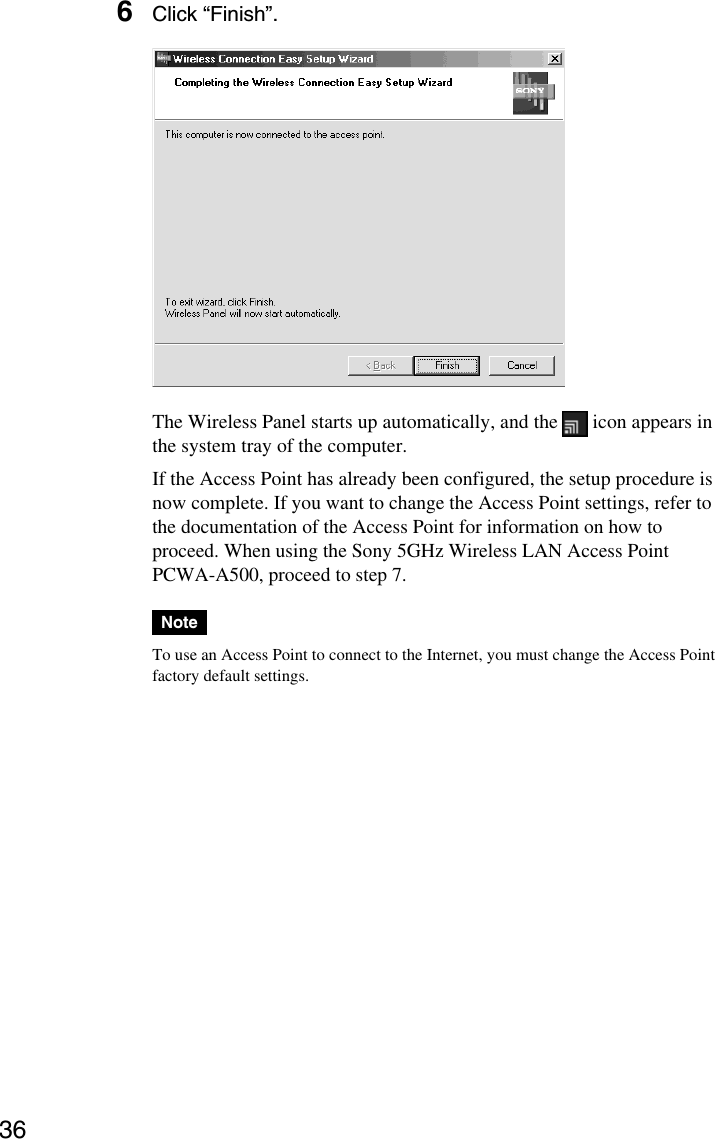 366Click “Finish”.The Wireless Panel starts up automatically, and the   icon appears inthe system tray of the computer.If the Access Point has already been configured, the setup procedure isnow complete. If you want to change the Access Point settings, refer tothe documentation of the Access Point for information on how toproceed. When using the Sony 5GHz Wireless LAN Access PointPCWA-A500, proceed to step 7.NoteTo use an Access Point to connect to the Internet, you must change the Access Pointfactory default settings.