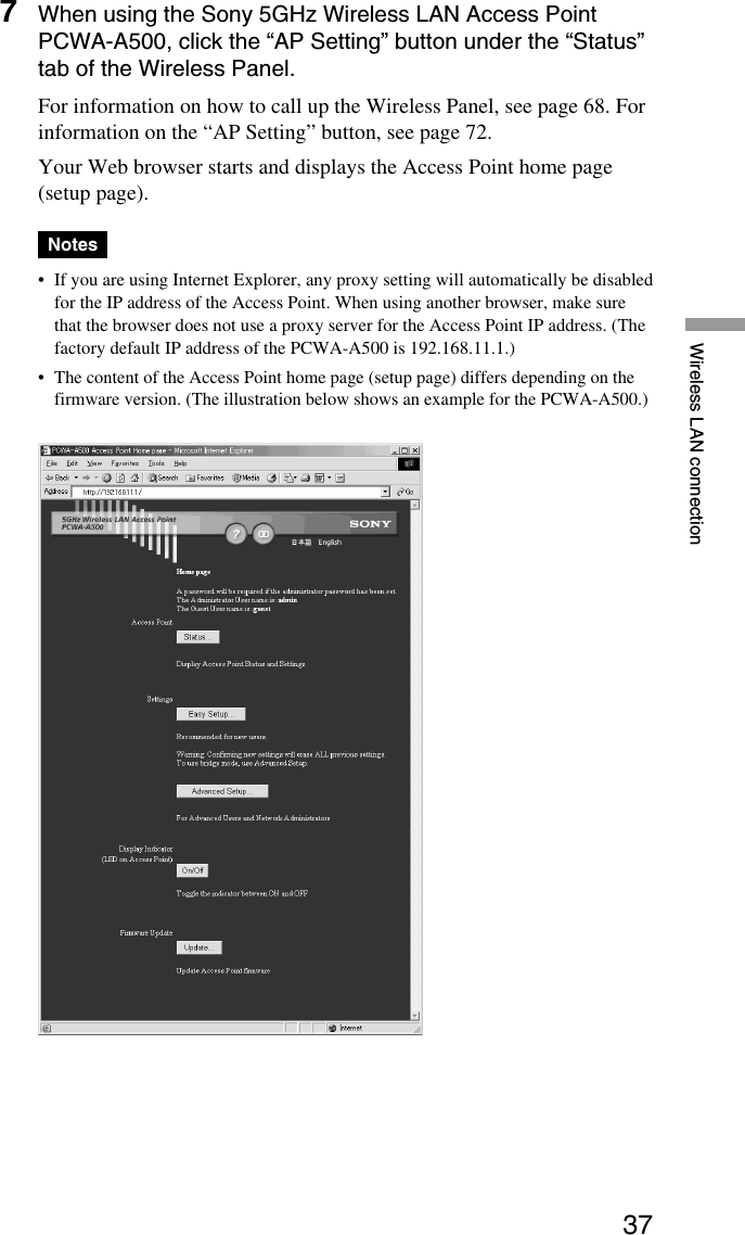 37Wireless LAN connection7When using the Sony 5GHz Wireless LAN Access PointPCWA-A500, click the “AP Setting” button under the “Status”tab of the Wireless Panel.For information on how to call up the Wireless Panel, see page 68. Forinformation on the “AP Setting” button, see page 72.Your Web browser starts and displays the Access Point home page(setup page).Notes•If you are using Internet Explorer, any proxy setting will automatically be disabledfor the IP address of the Access Point. When using another browser, make surethat the browser does not use a proxy server for the Access Point IP address. (Thefactory default IP address of the PCWA-A500 is 192.168.11.1.)•The content of the Access Point home page (setup page) differs depending on thefirmware version. (The illustration below shows an example for the PCWA-A500.)
