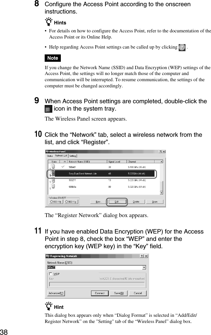 388Configure the Access Point according to the onscreeninstructions.z Hints•For details on how to configure the Access Point, refer to the documentation of theAccess Point or its Online Help.•Help regarding Access Point settings can be called up by clicking   .NoteIf you change the Network Name (SSID) and Data Encryption (WEP) settings of theAccess Point, the settings will no longer match those of the computer andcommunication will be interrupted. To resume communication, the settings of thecomputer must be changed accordingly.9When Access Point settings are completed, double-click the icon in the system tray.The Wireless Panel screen appears.10Click the “Network” tab, select a wireless network from thelist, and click “Register”.The “Register Network” dialog box appears.11If you have enabled Data Encryption (WEP) for the AccessPoint in step 8, check the box “WEP” and enter theencryption key (WEP key) in the “Key” field.z HintThis dialog box appears only when “Dialog Format” is selected in “Add/Edit/Register Network” on the &quot;Setting&quot; tab of the “Wireless Panel” dialog box.