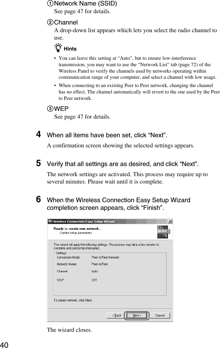 401Network Name (SSID)See page 47 for details.2ChannelA drop-down list appears which lets you select the radio channel touse.z Hints•You can leave this setting at “Auto”, but to ensure low-interferencetransmission, you may want to use the “Network List” tab (page 72) of theWireless Panel to verify the channels used by networks operating withincommunication range of your computer, and select a channel with low usage.•When connecting to an existing Peer to Peer network, changing the channelhas no effect. The channel automatically will revert to the one used by the Peerto Peer network.3WEPSee page 47 for details.4When all items have been set, click “Next”.A confirmation screen showing the selected settings appears.5Verify that all settings are as desired, and click “Next”.The network settings are activated. This process may require up toseveral minutes. Please wait until it is complete.6When the Wireless Connection Easy Setup Wizardcompletion screen appears, click “Finish”.The wizard closes.