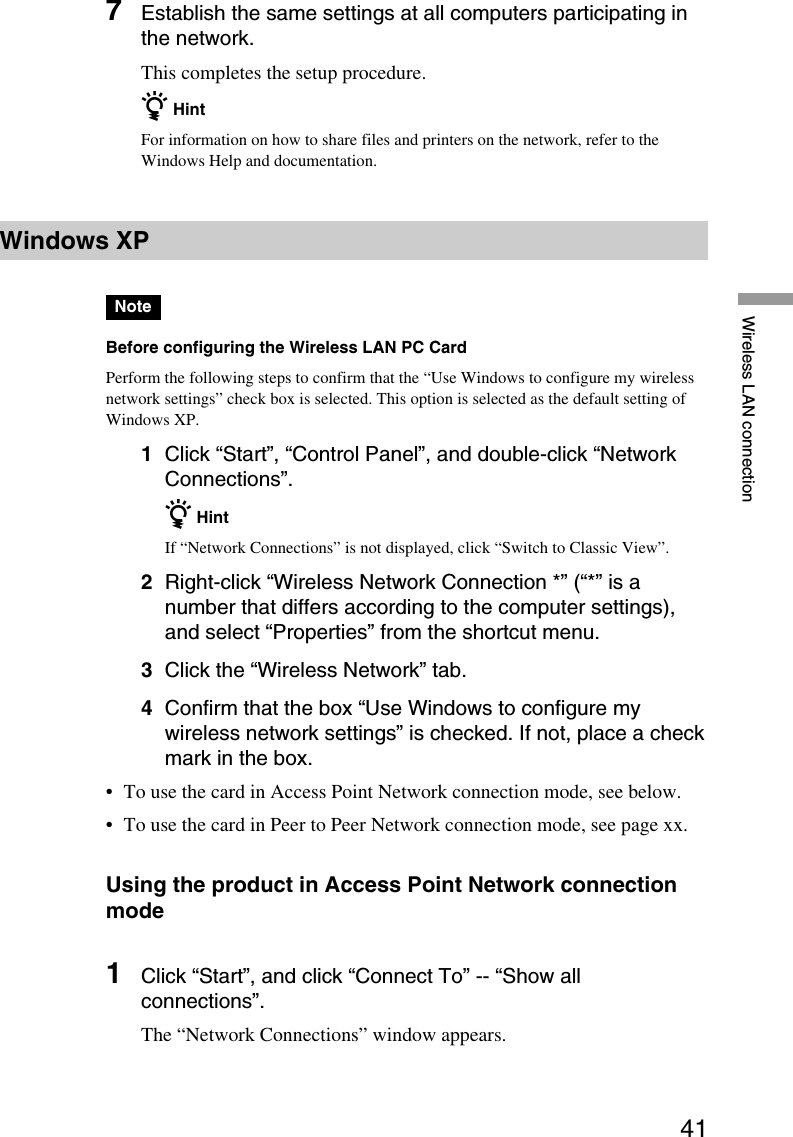 41Wireless LAN connection7Establish the same settings at all computers participating inthe network.This completes the setup procedure.z HintFor information on how to share files and printers on the network, refer to theWindows Help and documentation.Windows XPNoteBefore configuring the Wireless LAN PC CardPerform the following steps to confirm that the “Use Windows to configure my wirelessnetwork settings” check box is selected. This option is selected as the default setting ofWindows XP.1Click “Start”, “Control Panel”, and double-click “NetworkConnections”.z HintIf “Network Connections” is not displayed, click “Switch to Classic View”.2Right-click “Wireless Network Connection *” (“*” is anumber that differs according to the computer settings),and select “Properties” from the shortcut menu.3Click the “Wireless Network” tab.4Confirm that the box “Use Windows to configure mywireless network settings” is checked. If not, place a checkmark in the box.•To use the card in Access Point Network connection mode, see below.•To use the card in Peer to Peer Network connection mode, see page xx.Using the product in Access Point Network connectionmode1Click “Start”, and click “Connect To” -- “Show allconnections”.The “Network Connections” window appears.