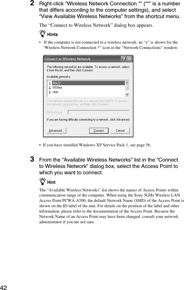 422Right-click “Wireless Network Connection *” (“*” is a numberthat differs according to the computer settings), and select“View Available Wireless Networks” from the shortcut menu.The “Connect to Wireless Network” dialog box appears.z Hints• If the computer is not connected to a wireless network, an “x” is shown for the“Wireless Network Connection *” icon in the “Network Connections” window.•If you have installed Windows XP Service Pack 1, see page 56.3From the “Available Wireless Networks” list in the “Connectto Wireless Network” dialog box, select the Access Point towhich you want to connect.z HintThe “Available Wireless Networks” list shows the names of Access Points withincommunication range of the computer. When using the Sony 5GHz Wireless LANAccess Point PCWA-A500, the default Network Name (SSID) of the Access Point isshown on the ID label of the unit. For details on the position of the label and otherinformation, please refer to the documentation of the Access Point. Because theNetwork Name of an Access Point may have been changed, consult your networkadministrator if you are not sure.