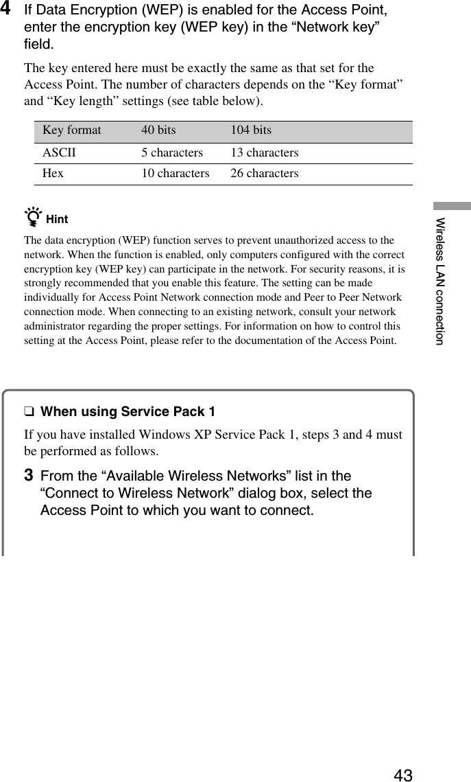 43Wireless LAN connection4If Data Encryption (WEP) is enabled for the Access Point,enter the encryption key (WEP key) in the “Network key”field.The key entered here must be exactly the same as that set for theAccess Point. The number of characters depends on the “Key format”and “Key length” settings (see table below).Key format 40 bits 104 bitsASCII 5 characters 13 charactersHex 10 characters 26 charactersz HintThe data encryption (WEP) function serves to prevent unauthorized access to thenetwork. When the function is enabled, only computers configured with the correctencryption key (WEP key) can participate in the network. For security reasons, it isstrongly recommended that you enable this feature. The setting can be madeindividually for Access Point Network connection mode and Peer to Peer Networkconnection mode. When connecting to an existing network, consult your networkadministrator regarding the proper settings. For information on how to control thissetting at the Access Point, please refer to the documentation of the Access Point.❑When using Service Pack 1If you have installed Windows XP Service Pack 1, steps 3 and 4 mustbe performed as follows.3From the “Available Wireless Networks” list in the“Connect to Wireless Network” dialog box, select theAccess Point to which you want to connect.