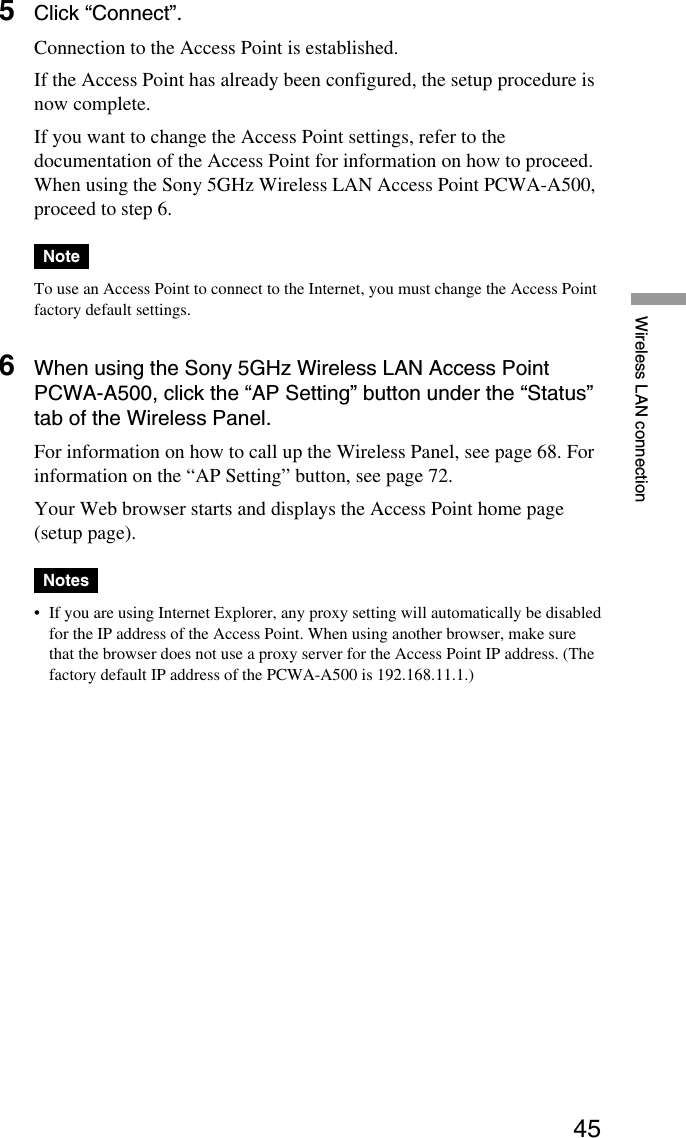 45Wireless LAN connection5Click “Connect”.Connection to the Access Point is established.If the Access Point has already been configured, the setup procedure isnow complete.If you want to change the Access Point settings, refer to thedocumentation of the Access Point for information on how to proceed.When using the Sony 5GHz Wireless LAN Access Point PCWA-A500,proceed to step 6.NoteTo use an Access Point to connect to the Internet, you must change the Access Pointfactory default settings.6When using the Sony 5GHz Wireless LAN Access PointPCWA-A500, click the “AP Setting” button under the “Status”tab of the Wireless Panel.For information on how to call up the Wireless Panel, see page 68. Forinformation on the “AP Setting” button, see page 72.Your Web browser starts and displays the Access Point home page(setup page).Notes•If you are using Internet Explorer, any proxy setting will automatically be disabledfor the IP address of the Access Point. When using another browser, make surethat the browser does not use a proxy server for the Access Point IP address. (Thefactory default IP address of the PCWA-A500 is 192.168.11.1.)