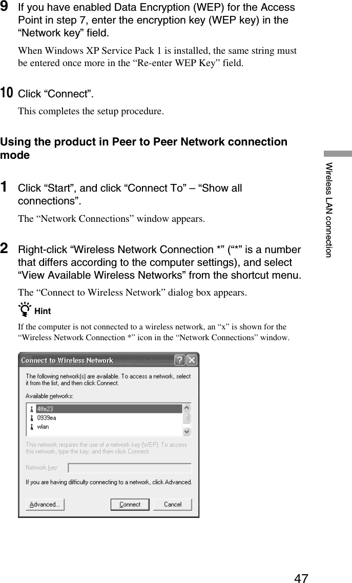 47Wireless LAN connection9If you have enabled Data Encryption (WEP) for the AccessPoint in step 7, enter the encryption key (WEP key) in the“Network key” field.When Windows XP Service Pack 1 is installed, the same string mustbe entered once more in the “Re-enter WEP Key” field.10Click “Connect”.This completes the setup procedure.Using the product in Peer to Peer Network connectionmode1Click “Start”, and click “Connect To” – “Show allconnections”.The “Network Connections” window appears.2Right-click “Wireless Network Connection *” (“*” is a numberthat differs according to the computer settings), and select“View Available Wireless Networks” from the shortcut menu.The “Connect to Wireless Network” dialog box appears.z HintIf the computer is not connected to a wireless network, an “x” is shown for the“Wireless Network Connection *” icon in the “Network Connections” window.