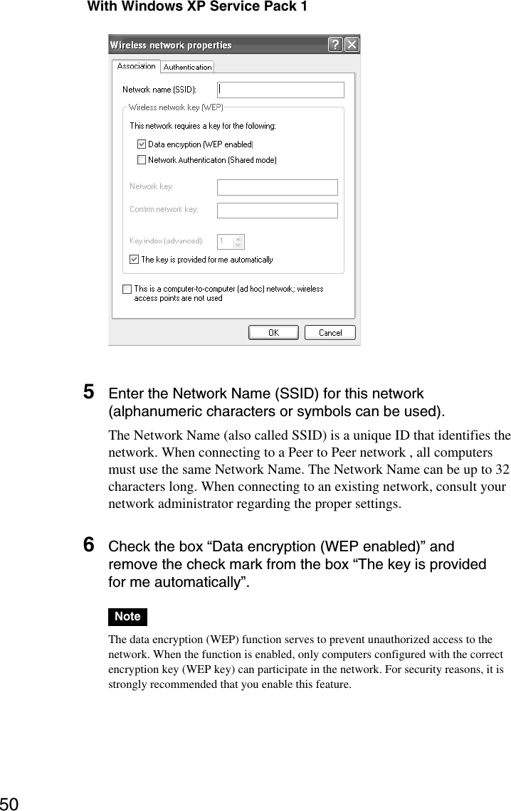 50 With Windows XP Service Pack 15Enter the Network Name (SSID) for this network(alphanumeric characters or symbols can be used).The Network Name (also called SSID) is a unique ID that identifies thenetwork. When connecting to a Peer to Peer network , all computersmust use the same Network Name. The Network Name can be up to 32characters long. When connecting to an existing network, consult yournetwork administrator regarding the proper settings.6Check the box “Data encryption (WEP enabled)” andremove the check mark from the box “The key is providedfor me automatically”.NoteThe data encryption (WEP) function serves to prevent unauthorized access to thenetwork. When the function is enabled, only computers configured with the correctencryption key (WEP key) can participate in the network. For security reasons, it isstrongly recommended that you enable this feature.
