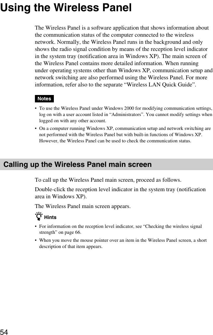 54Using the Wireless PanelThe Wireless Panel is a software application that shows information aboutthe communication status of the computer connected to the wirelessnetwork. Normally, the Wireless Panel runs in the background and onlyshows the radio signal condition by means of the reception level indicatorin the system tray (notification area in Windows XP). The main screen ofthe Wireless Panel contains more detailed information. When runningunder operating systems other than Windows XP, communication setup andnetwork switching are also performed using the Wireless Panel. For moreinformation, refer also to the separate “Wireless LAN Quick Guide”.Notes•To use the Wireless Panel under Windows 2000 for modifying communication settings,log on with a user account listed in “Administrators”. You cannot modify settings whenlogged on with any other account.•On a computer running Windows XP, communication setup and network switching arenot performed with the Wireless Panel but with built-in functions of Windows XP.However, the Wireless Panel can be used to check the communication status.Calling up the Wireless Panel main screenTo call up the Wireless Panel main screen, proceed as follows.Double-click the reception level indicator in the system tray (notificationarea in Windows XP).The Wireless Panel main screen appears.z Hints•For information on the reception level indicator, see “Checking the wireless signalstrength” on page 66.•When you move the mouse pointer over an item in the Wireless Panel screen, a shortdescription of that item appears.