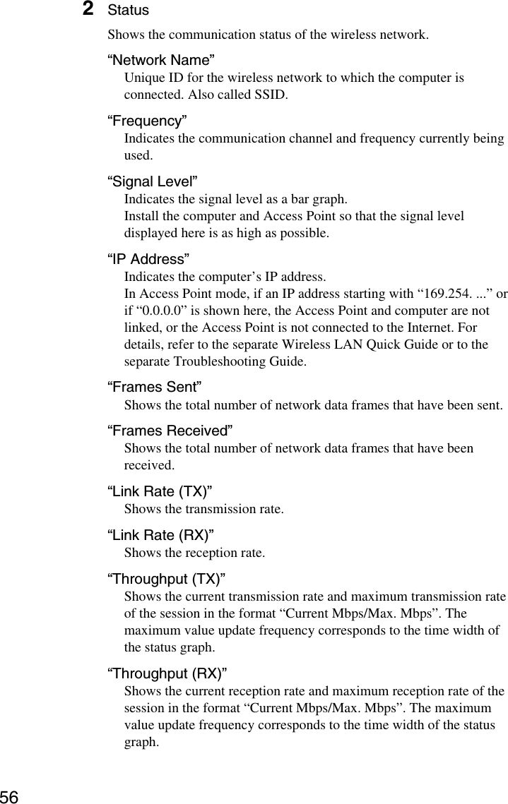 562StatusShows the communication status of the wireless network.“Network Name”Unique ID for the wireless network to which the computer isconnected. Also called SSID.“Frequency”Indicates the communication channel and frequency currently beingused.“Signal Level”Indicates the signal level as a bar graph.Install the computer and Access Point so that the signal leveldisplayed here is as high as possible.“IP Address”Indicates the computer’s IP address.In Access Point mode, if an IP address starting with “169.254. ...” orif “0.0.0.0” is shown here, the Access Point and computer are notlinked, or the Access Point is not connected to the Internet. Fordetails, refer to the separate Wireless LAN Quick Guide or to theseparate Troubleshooting Guide.“Frames Sent”Shows the total number of network data frames that have been sent.“Frames Received”Shows the total number of network data frames that have beenreceived.“Link Rate (TX)”Shows the transmission rate.“Link Rate (RX)”Shows the reception rate.“Throughput (TX)”Shows the current transmission rate and maximum transmission rateof the session in the format “Current Mbps/Max. Mbps”. Themaximum value update frequency corresponds to the time width ofthe status graph.“Throughput (RX)”Shows the current reception rate and maximum reception rate of thesession in the format “Current Mbps/Max. Mbps”. The maximumvalue update frequency corresponds to the time width of the statusgraph.