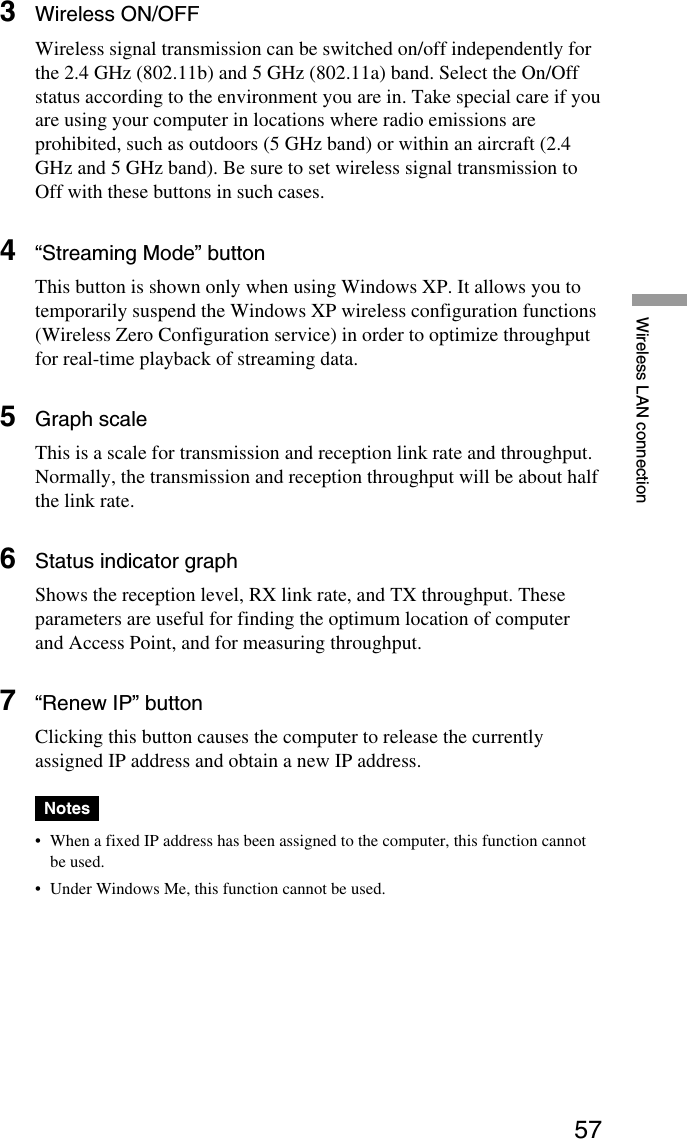 57Wireless LAN connection3Wireless ON/OFFWireless signal transmission can be switched on/off independently forthe 2.4 GHz (802.11b) and 5 GHz (802.11a) band. Select the On/Offstatus according to the environment you are in. Take special care if youare using your computer in locations where radio emissions areprohibited, such as outdoors (5 GHz band) or within an aircraft (2.4GHz and 5 GHz band). Be sure to set wireless signal transmission toOff with these buttons in such cases.4“Streaming Mode” buttonThis button is shown only when using Windows XP. It allows you totemporarily suspend the Windows XP wireless configuration functions(Wireless Zero Configuration service) in order to optimize throughputfor real-time playback of streaming data.5Graph scaleThis is a scale for transmission and reception link rate and throughput.Normally, the transmission and reception throughput will be about halfthe link rate.6Status indicator graphShows the reception level, RX link rate, and TX throughput. Theseparameters are useful for finding the optimum location of computerand Access Point, and for measuring throughput.7“Renew IP” buttonClicking this button causes the computer to release the currentlyassigned IP address and obtain a new IP address.Notes•When a fixed IP address has been assigned to the computer, this function cannotbe used.•Under Windows Me, this function cannot be used.