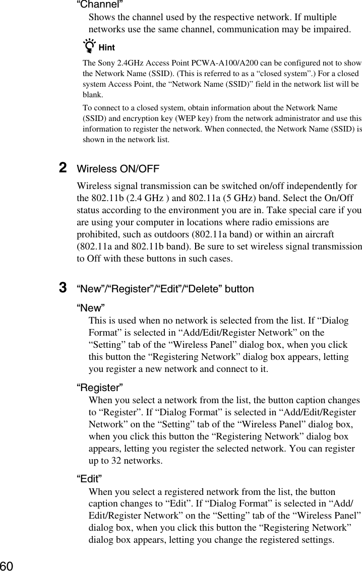 60“Channel”Shows the channel used by the respective network. If multiplenetworks use the same channel, communication may be impaired.z HintThe Sony 2.4GHz Access Point PCWA-A100/A200 can be configured not to showthe Network Name (SSID). (This is referred to as a “closed system”.) For a closedsystem Access Point, the “Network Name (SSID)” field in the network list will beblank.To connect to a closed system, obtain information about the Network Name(SSID) and encryption key (WEP key) from the network administrator and use thisinformation to register the network. When connected, the Network Name (SSID) isshown in the network list.2Wireless ON/OFFWireless signal transmission can be switched on/off independently forthe 802.11b (2.4 GHz ) and 802.11a (5 GHz) band. Select the On/Offstatus according to the environment you are in. Take special care if youare using your computer in locations where radio emissions areprohibited, such as outdoors (802.11a band) or within an aircraft(802.11a and 802.11b band). Be sure to set wireless signal transmissionto Off with these buttons in such cases.3“New”/“Register”/“Edit”/“Delete” button“New”This is used when no network is selected from the list. If “DialogFormat” is selected in “Add/Edit/Register Network” on the“Setting” tab of the “Wireless Panel” dialog box, when you clickthis button the “Registering Network” dialog box appears, lettingyou register a new network and connect to it.“Register”When you select a network from the list, the button caption changesto “Register”. If “Dialog Format” is selected in “Add/Edit/RegisterNetwork” on the “Setting” tab of the “Wireless Panel” dialog box,when you click this button the “Registering Network” dialog boxappears, letting you register the selected network. You can registerup to 32 networks.“Edit”When you select a registered network from the list, the buttoncaption changes to “Edit”. If “Dialog Format” is selected in “Add/Edit/Register Network” on the “Setting” tab of the “Wireless Panel”dialog box, when you click this button the “Registering Network”dialog box appears, letting you change the registered settings.