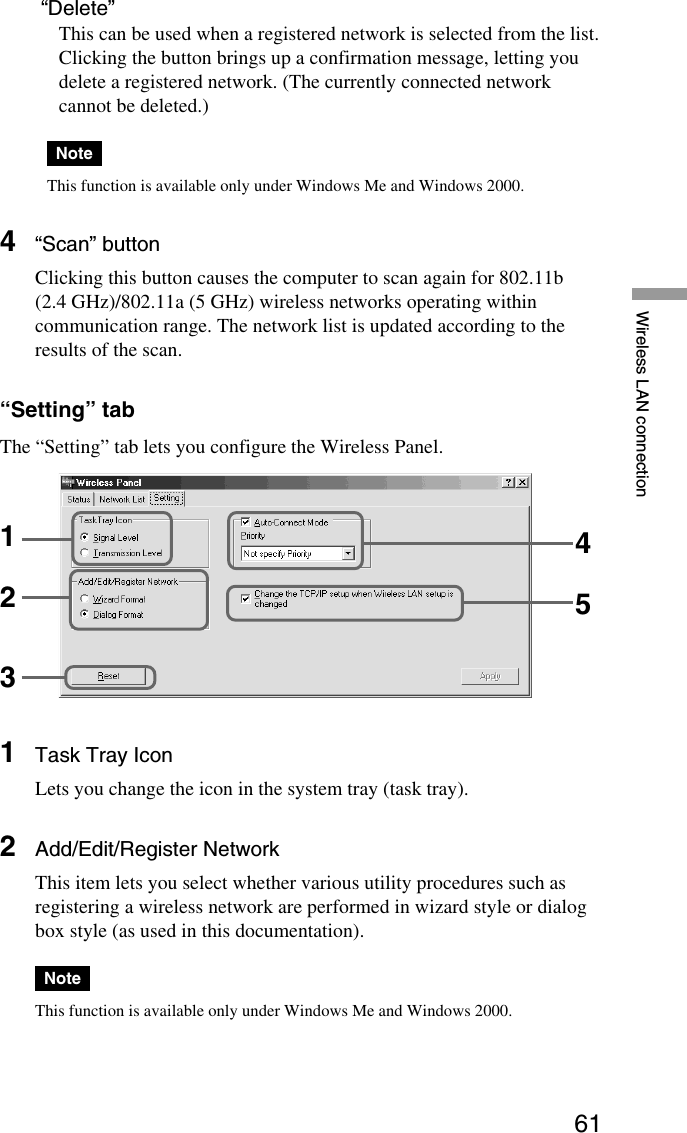 61Wireless LAN connection “Delete”This can be used when a registered network is selected from the list.Clicking the button brings up a confirmation message, letting youdelete a registered network. (The currently connected networkcannot be deleted.)NoteThis function is available only under Windows Me and Windows 2000.4“Scan” buttonClicking this button causes the computer to scan again for 802.11b(2.4 GHz)/802.11a (5 GHz) wireless networks operating withincommunication range. The network list is updated according to theresults of the scan.“Setting” tabThe “Setting” tab lets you configure the Wireless Panel.1Task Tray IconLets you change the icon in the system tray (task tray).2Add/Edit/Register NetworkThis item lets you select whether various utility procedures such asregistering a wireless network are performed in wizard style or dialogbox style (as used in this documentation).NoteThis function is available only under Windows Me and Windows 2000.12345