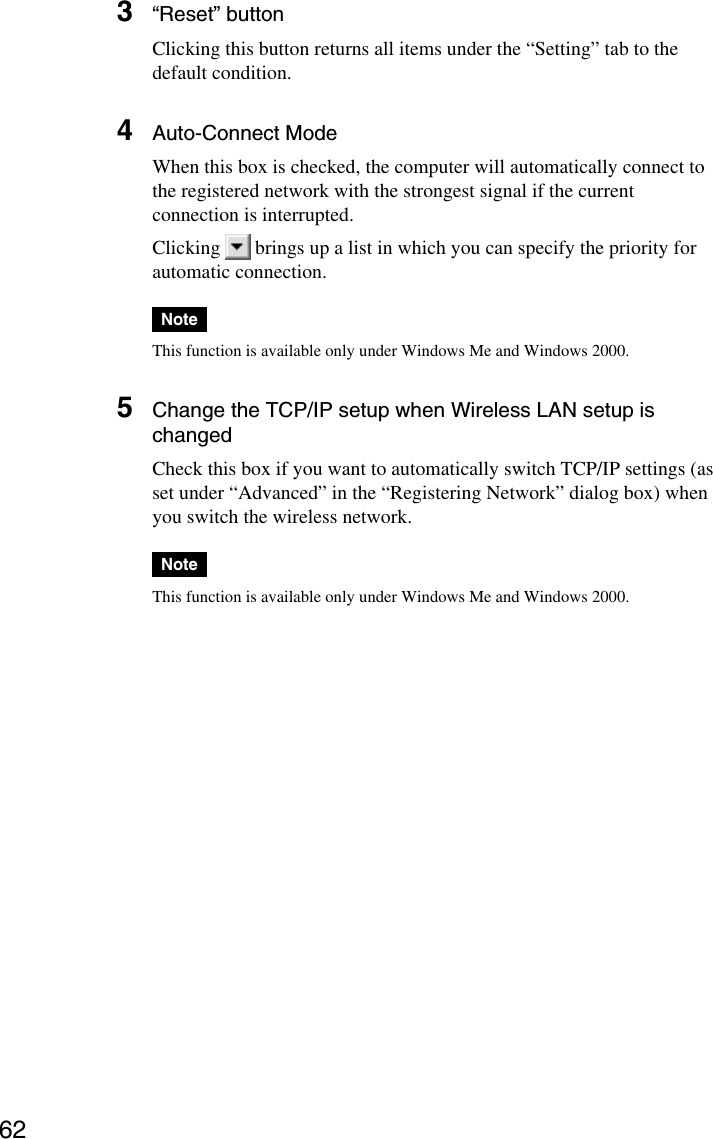 623“Reset” buttonClicking this button returns all items under the “Setting” tab to thedefault condition.4Auto-Connect ModeWhen this box is checked, the computer will automatically connect tothe registered network with the strongest signal if the currentconnection is interrupted.Clicking   brings up a list in which you can specify the priority forautomatic connection.NoteThis function is available only under Windows Me and Windows 2000.5Change the TCP/IP setup when Wireless LAN setup ischangedCheck this box if you want to automatically switch TCP/IP settings (asset under “Advanced” in the “Registering Network” dialog box) whenyou switch the wireless network.NoteThis function is available only under Windows Me and Windows 2000.