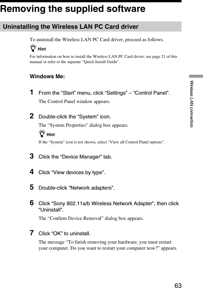 63Wireless LAN connectionRemoving the supplied softwareUninstalling the Wireless LAN PC Card driverTo uninstall the Wireless LAN PC Card driver, proceed as follows.z HintFor information on how to install the Wireless LAN PC Card driver, see page 21 of thismanual or refer to the separate “Quick Install Guide”.Windows Me:1From the “Start” menu, click “Settings” – “Control Panel”.The Control Panel window appears.2Double-click the “System” icon.The “System Properties” dialog box appears.z HintIf the “System” icon is not shown, select “View all Control Panel options”.3Click the “Device Manager” tab.4Click “View devices by type”.5Double-click “Network adapters”.6Click “Sony 802.11a/b Wireless Network Adapter”, then click“Uninstall”.The “Confirm Device Removal” dialog box appears.7Click “OK” to uninstall.The message “To finish removing your hardware, you must restartyour computer. Do you want to restart your computer now?” appears.