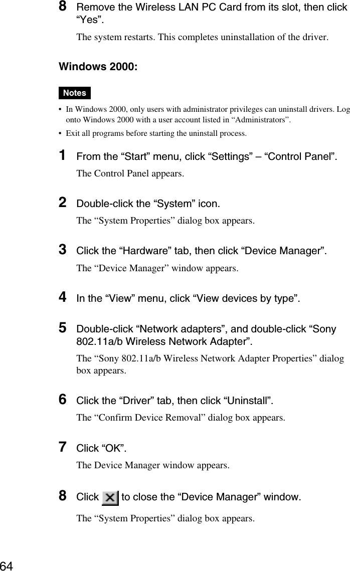 648Remove the Wireless LAN PC Card from its slot, then click“Yes”.The system restarts. This completes uninstallation of the driver.Windows 2000:Notes•In Windows 2000, only users with administrator privileges can uninstall drivers. Logonto Windows 2000 with a user account listed in “Administrators”.•Exit all programs before starting the uninstall process.1From the “Start” menu, click “Settings” – “Control Panel”.The Control Panel appears.2Double-click the “System” icon.The “System Properties” dialog box appears.3Click the “Hardware” tab, then click “Device Manager”.The “Device Manager” window appears.4In the “View” menu, click “View devices by type”.5Double-click “Network adapters”, and double-click “Sony802.11a/b Wireless Network Adapter”.The “Sony 802.11a/b Wireless Network Adapter Properties” dialogbox appears.6Click the “Driver” tab, then click “Uninstall”.The “Confirm Device Removal” dialog box appears.7Click “OK”.The Device Manager window appears.8Click   to close the “Device Manager” window.The “System Properties” dialog box appears.