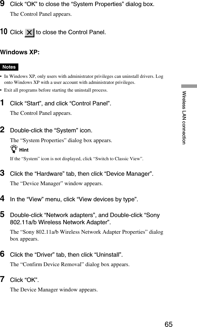 65Wireless LAN connection9Click “OK” to close the “System Properties” dialog box.The Control Panel appears.10Click   to close the Control Panel.Windows XP:Notes•In Windows XP, only users with administrator privileges can uninstall drivers. Logonto Windows XP with a user account with administrator privileges.•Exit all programs before starting the uninstall process.1Click “Start”, and click “Control Panel”.The Control Panel appears.2Double-click the “System” icon.The “System Properties” dialog box appears.z HintIf the “System” icon is not displayed, click “Switch to Classic View”.3Click the “Hardware” tab, then click “Device Manager”.The “Device Manager” window appears.4In the “View” menu, click “View devices by type”.5Double-click “Network adapters”, and Double-click “Sony802.11a/b Wireless Network Adapter”.The “Sony 802.11a/b Wireless Network Adapter Properties” dialogbox appears.6Click the “Driver” tab, then click “Uninstall”.The “Confirm Device Removal” dialog box appears.7Click “OK”.The Device Manager window appears.