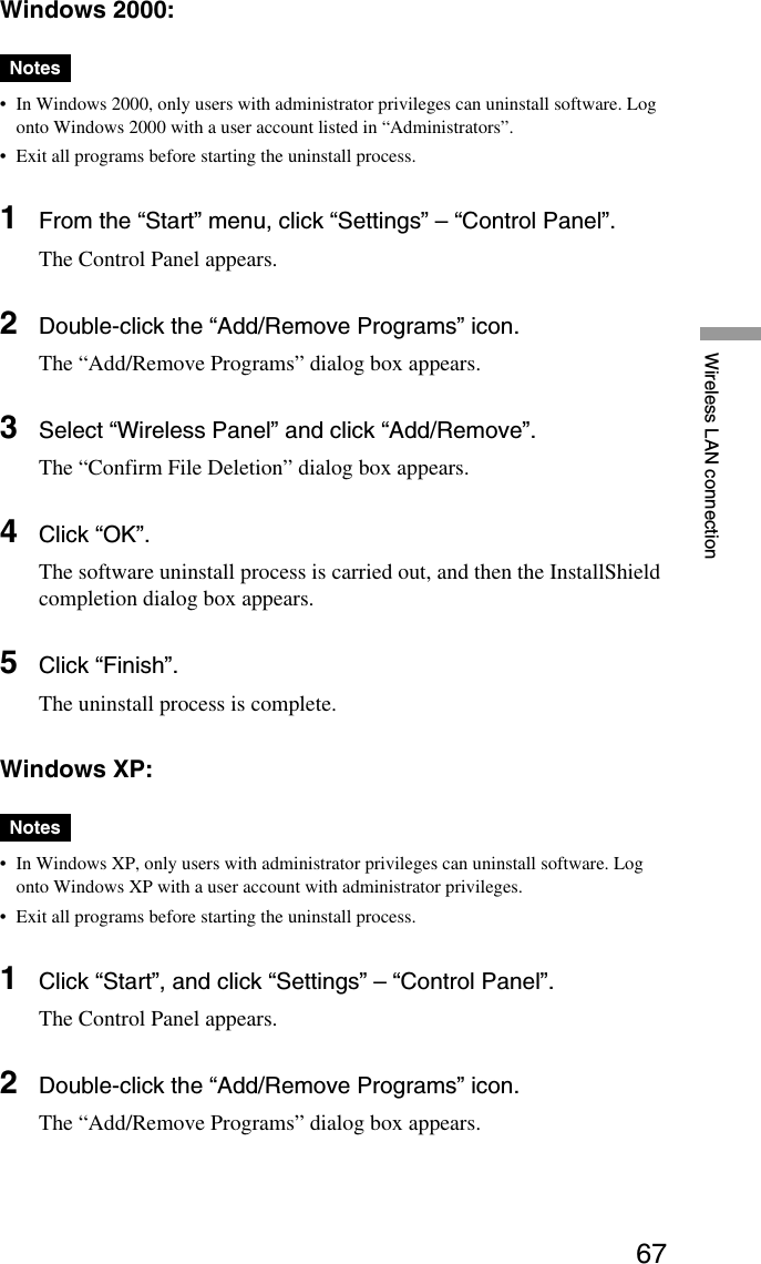 67Wireless LAN connectionWindows 2000:Notes•In Windows 2000, only users with administrator privileges can uninstall software. Logonto Windows 2000 with a user account listed in “Administrators”.•Exit all programs before starting the uninstall process.1From the “Start” menu, click “Settings” – “Control Panel”.The Control Panel appears.2Double-click the “Add/Remove Programs” icon.The “Add/Remove Programs” dialog box appears.3Select “Wireless Panel” and click “Add/Remove”.The “Confirm File Deletion” dialog box appears.4Click “OK”.The software uninstall process is carried out, and then the InstallShieldcompletion dialog box appears.5Click “Finish”.The uninstall process is complete.Windows XP:Notes•In Windows XP, only users with administrator privileges can uninstall software. Logonto Windows XP with a user account with administrator privileges.•Exit all programs before starting the uninstall process.1Click “Start”, and click “Settings” – “Control Panel”.The Control Panel appears.2Double-click the “Add/Remove Programs” icon.The “Add/Remove Programs” dialog box appears.