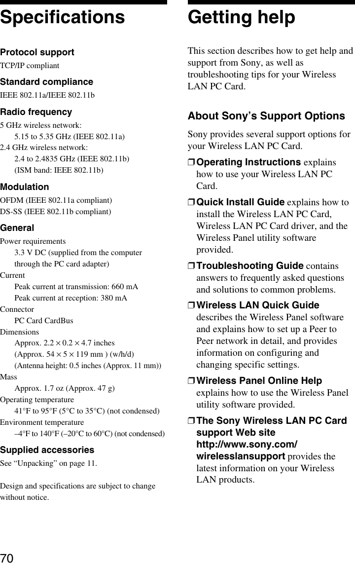 70SpecificationsProtocol supportTCP/IP compliantStandard complianceIEEE 802.11a/IEEE 802.11bRadio frequency5 GHz wireless network:5.15 to 5.35 GHz (IEEE 802.11a)2.4 GHz wireless network:2.4 to 2.4835 GHz (IEEE 802.11b)(ISM band: IEEE 802.11b)ModulationOFDM (IEEE 802.11a compliant)DS-SS (IEEE 802.11b compliant)GeneralPower requirements3.3 V DC (supplied from the computerthrough the PC card adapter)CurrentPeak current at transmission: 660 mAPeak current at reception: 380 mAConnectorPC Card CardBusDimensionsApprox. 2.2 × 0.2 × 4.7 inches(Approx. 54 × 5 × 119 mm ) (w/h/d)(Antenna height: 0.5 inches (Approx. 11 mm))MassApprox. 1.7 oz (Approx. 47 g)Operating temperature41°F to 95°F (5°C to 35°C) (not condensed)Environment temperature–4°F to 140°F (–20°C to 60°C) (not condensed)Supplied accessoriesSee “Unpacking” on page 11.Design and specifications are subject to changewithout notice.Getting helpThis section describes how to get help andsupport from Sony, as well astroubleshooting tips for your WirelessLAN PC Card.About Sony’s Support OptionsSony provides several support options foryour Wireless LAN PC Card.❒Operating Instructions explainshow to use your Wireless LAN PCCard.❒Quick Install Guide explains how toinstall the Wireless LAN PC Card,Wireless LAN PC Card driver, and theWireless Panel utility softwareprovided.❒Troubleshooting Guide containsanswers to frequently asked questionsand solutions to common problems.❒Wireless LAN Quick Guidedescribes the Wireless Panel softwareand explains how to set up a Peer toPeer network in detail, and providesinformation on configuring andchanging specific settings.❒Wireless Panel Online Helpexplains how to use the Wireless Panelutility software provided.❒The Sony Wireless LAN PC Cardsupport Web sitehttp://www.sony.com/wirelesslansupport provides thelatest information on your WirelessLAN products.