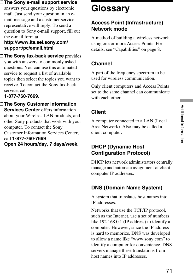 71Additional information❒The Sony e-mail support serviceanswers your questions by electronicmail. Just send your question in an e-mail message and a customer servicerepresentative will reply. To send aquestion to Sony e-mail support, fill outthe e-mail form athttp://www.ita.sel.sony.com/support/pc/email.html❒The Sony fax-back service providesyou with answers to commonly askedquestions. You can use this automatedservice to request a list of availabletopics then select the topics you want toreceive. To contact the Sony fax-backservice, call1-877-760-7669.❒The Sony Customer InformationServices Center offers informationabout your Wireless LAN products, andother Sony products that work with yourcomputer. To contact the SonyCustomer Information Services Center,call 1-877-760-7669.Open 24 hours/day, 7 days/week.GlossaryAccess Point (Infrastructure)Network modeA method of building a wireless networkusing one or more Access Points. Fordetails, see “Capabilities” on page 8.ChannelA part of the frequency spectrum to beused for wireless communication.Only client computers and Access Pointsset to the same channel can communicatewith each other.ClientA computer connected to a LAN (LocalArea Network). Also may be called aclient computer.DHCP (Dynamic HostConfiguration Protocol)DHCP lets network administrators centrallymanage and automate assignment of clientcomputer IP addresses.DNS (Domain Name System)A system that translates host names intoIP addresses.Networks that use the TCP/IP protocol,such as the Internet, use a set of numberslike 192.168.0.1 (IP address) to identify acomputer. However, since the IP addressis hard to memorize, DNS was developedto allow a name like “www.sony.com” toidentify a computer for convenience. DNSservers manage these translations fromhost names into IP addresses.